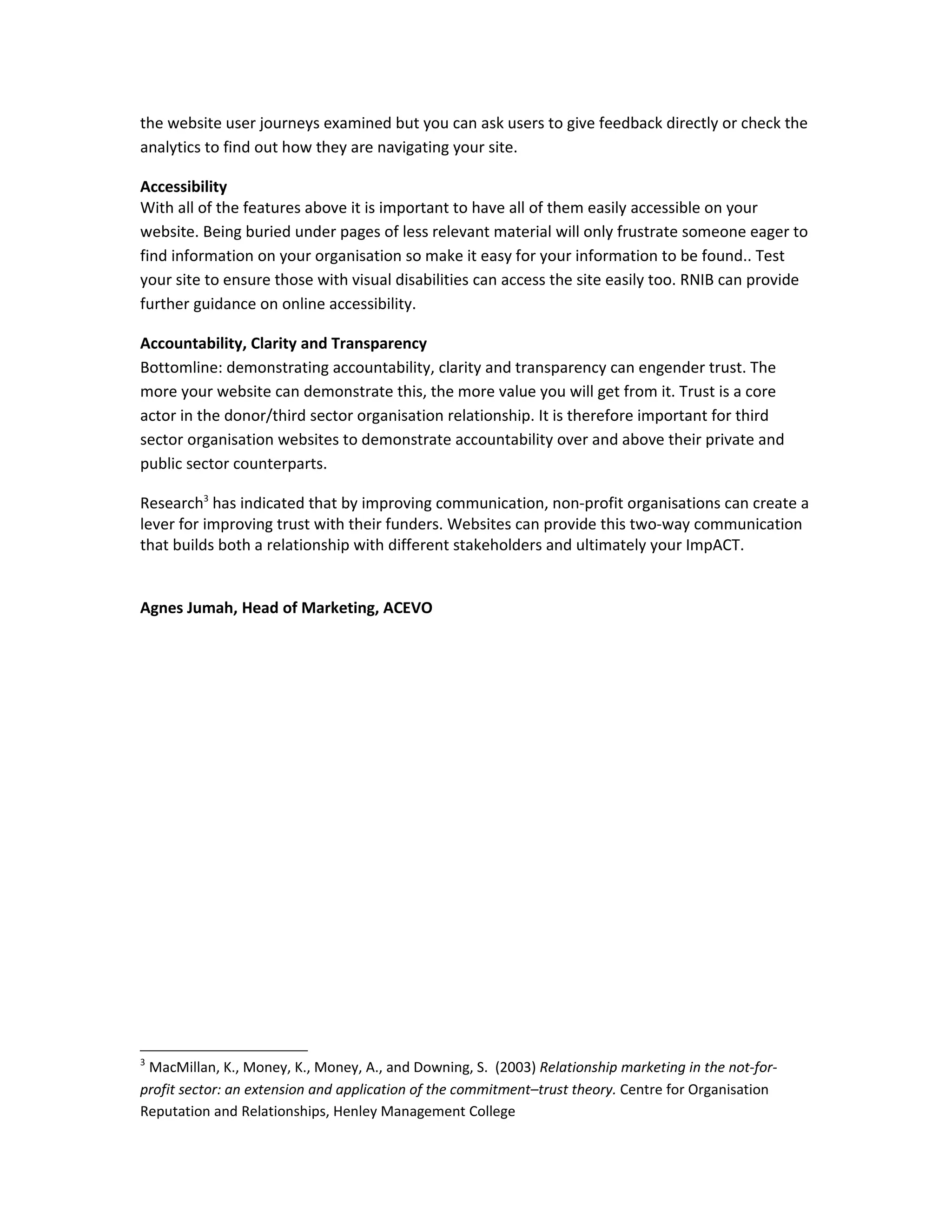 the website user journeys examined but you can ask users to give feedback directly or check the
analytics to find out how they are navigating your site.

Accessibility
With all of the features above it is important to have all of them easily accessible on your
website. Being buried under pages of less relevant material will only frustrate someone eager to
find information on your organisation so make it easy for your information to be found.. Test
your site to ensure those with visual disabilities can access the site easily too. RNIB can provide
further guidance on online accessibility.

Accountability, Clarity and Transparency
Bottomline: demonstrating accountability, clarity and transparency can engender trust. The
more your website can demonstrate this, the more value you will get from it. Trust is a core
actor in the donor/third sector organisation relationship. It is therefore important for third
sector organisation websites to demonstrate accountability over and above their private and
public sector counterparts.

Research3 has indicated that by improving communication, non-profit organisations can create a
lever for improving trust with their funders. Websites can provide this two-way communication
that builds both a relationship with different stakeholders and ultimately your ImpACT.


Agnes Jumah, Head of Marketing, ACEVO




3
 MacMillan, K., Money, K., Money, A., and Downing, S. (2003) Relationship marketing in the not-for-
profit sector: an extension and application of the commitment–trust theory. Centre for Organisation
Reputation and Relationships, Henley Management College
 