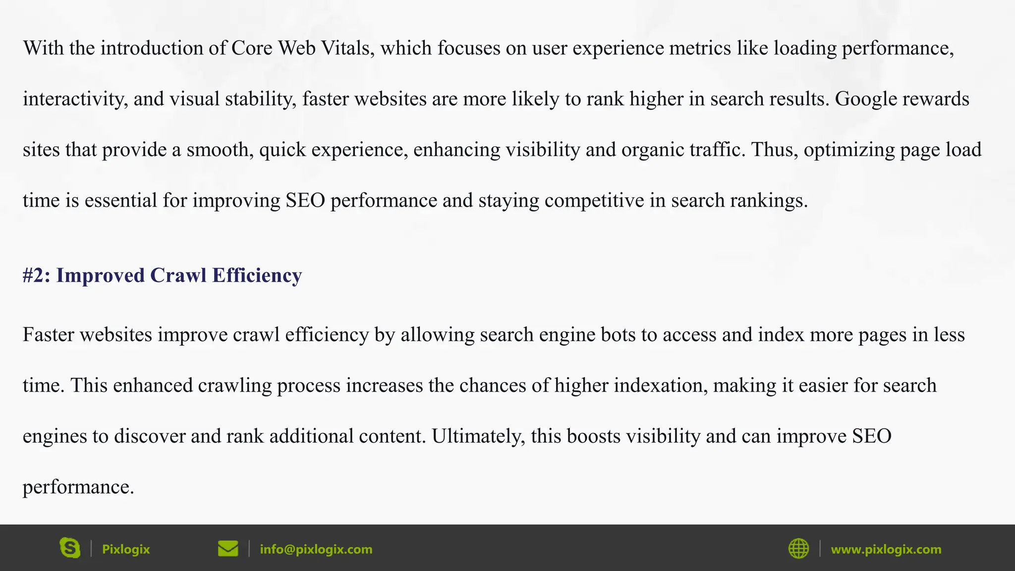 Pixlogix info@pixlogix.com www.pixlogix.com
With the introduction of Core Web Vitals, which focuses on user experience metrics like loading performance,
interactivity, and visual stability, faster websites are more likely to rank higher in search results. Google rewards
sites that provide a smooth, quick experience, enhancing visibility and organic traffic. Thus, optimizing page load
time is essential for improving SEO performance and staying competitive in search rankings.
#2: Improved Crawl Efficiency
Faster websites improve crawl efficiency by allowing search engine bots to access and index more pages in less
time. This enhanced crawling process increases the chances of higher indexation, making it easier for search
engines to discover and rank additional content. Ultimately, this boosts visibility and can improve SEO
performance.
 