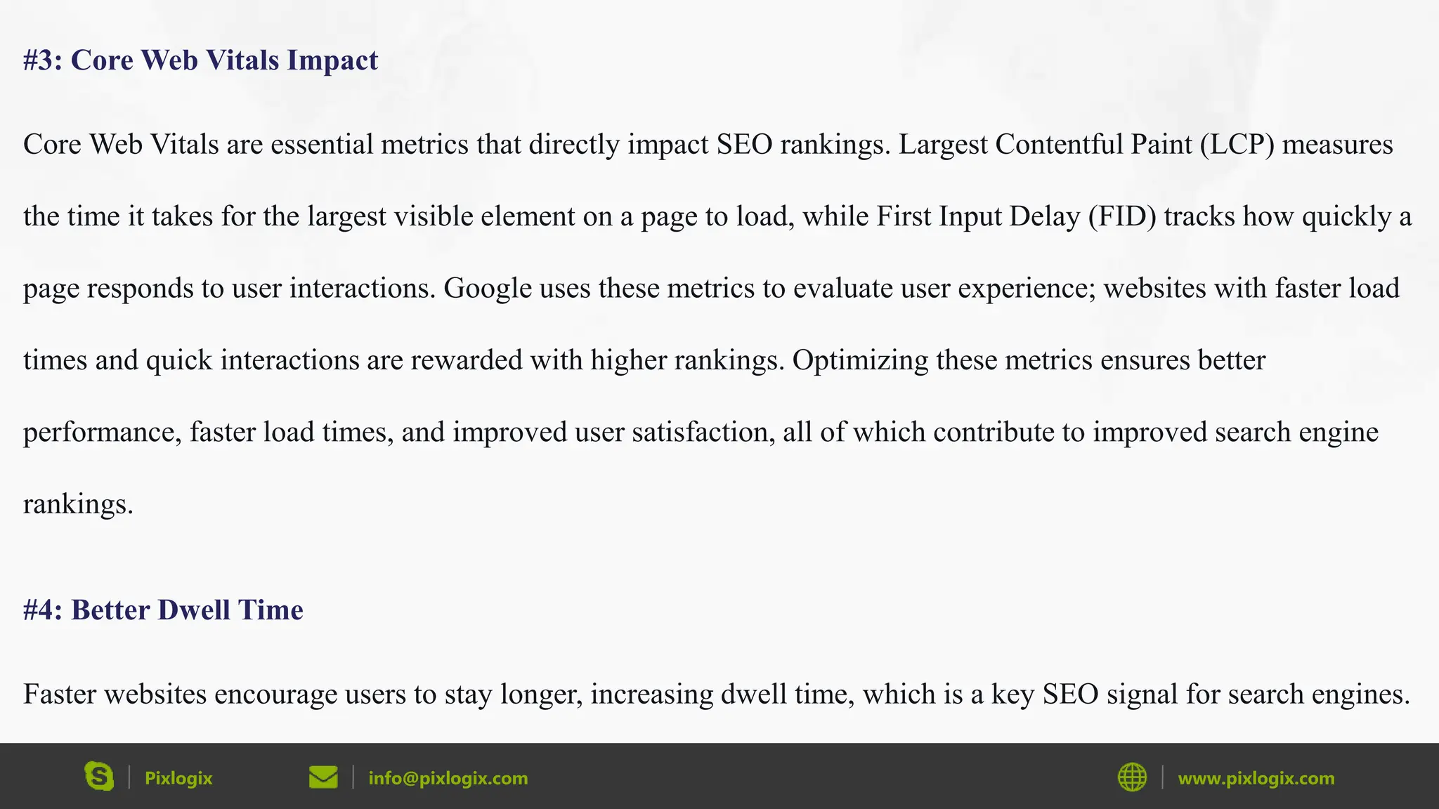 Pixlogix info@pixlogix.com www.pixlogix.com
#3: Core Web Vitals Impact
Core Web Vitals are essential metrics that directly impact SEO rankings. Largest Contentful Paint (LCP) measures
the time it takes for the largest visible element on a page to load, while First Input Delay (FID) tracks how quickly a
page responds to user interactions. Google uses these metrics to evaluate user experience; websites with faster load
times and quick interactions are rewarded with higher rankings. Optimizing these metrics ensures better
performance, faster load times, and improved user satisfaction, all of which contribute to improved search engine
rankings.
#4: Better Dwell Time
Faster websites encourage users to stay longer, increasing dwell time, which is a key SEO signal for search engines.
 