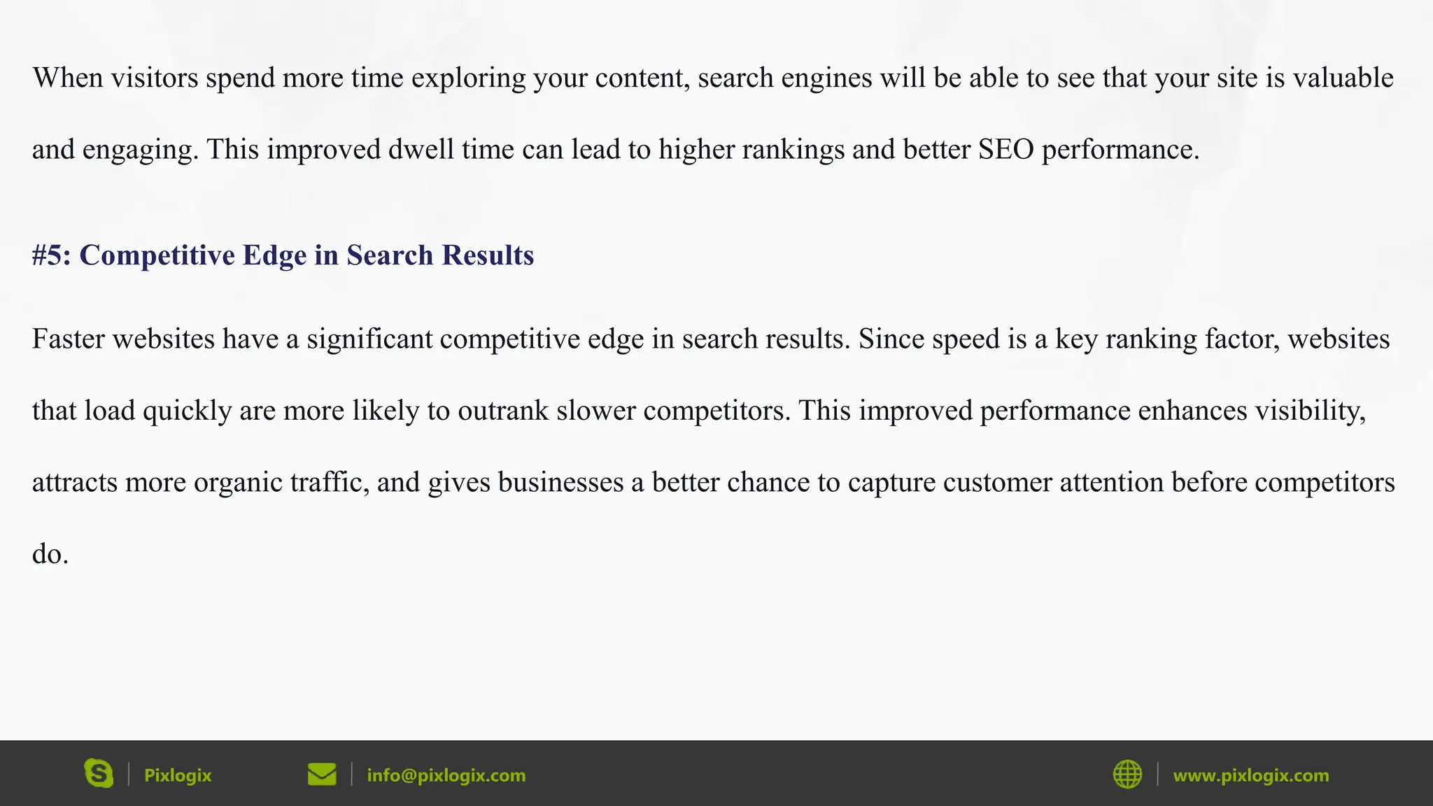 Pixlogix info@pixlogix.com www.pixlogix.com
When visitors spend more time exploring your content, search engines will be able to see that your site is valuable
and engaging. This improved dwell time can lead to higher rankings and better SEO performance.
#5: Competitive Edge in Search Results
Faster websites have a significant competitive edge in search results. Since speed is a key ranking factor, websites
that load quickly are more likely to outrank slower competitors. This improved performance enhances visibility,
attracts more organic traffic, and gives businesses a better chance to capture customer attention before competitors
do.
 