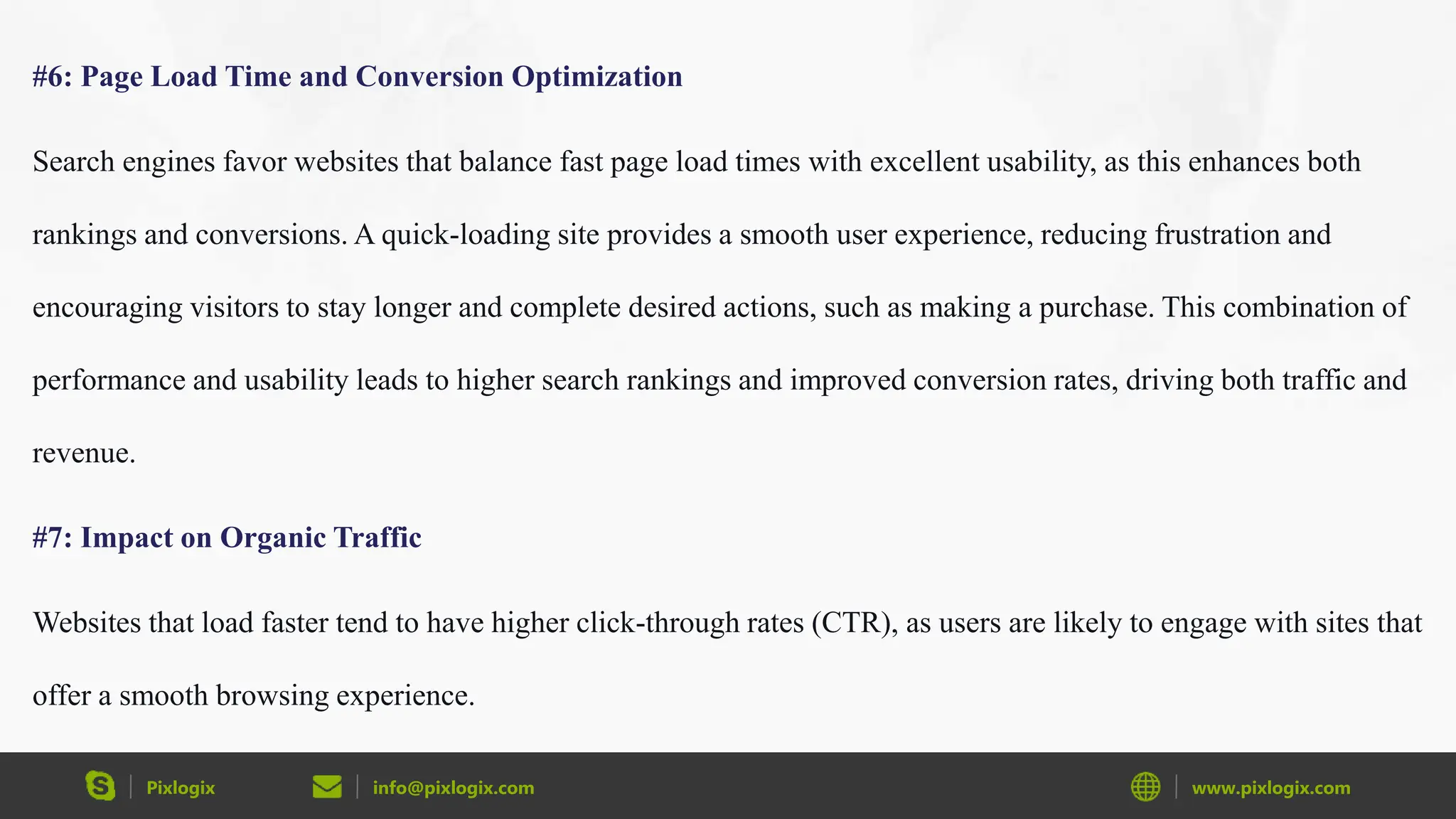 Pixlogix info@pixlogix.com www.pixlogix.com
#6: Page Load Time and Conversion Optimization
Search engines favor websites that balance fast page load times with excellent usability, as this enhances both
rankings and conversions. A quick-loading site provides a smooth user experience, reducing frustration and
encouraging visitors to stay longer and complete desired actions, such as making a purchase. This combination of
performance and usability leads to higher search rankings and improved conversion rates, driving both traffic and
revenue.
#7: Impact on Organic Traffic
Websites that load faster tend to have higher click-through rates (CTR), as users are likely to engage with sites that
offer a smooth browsing experience.
 