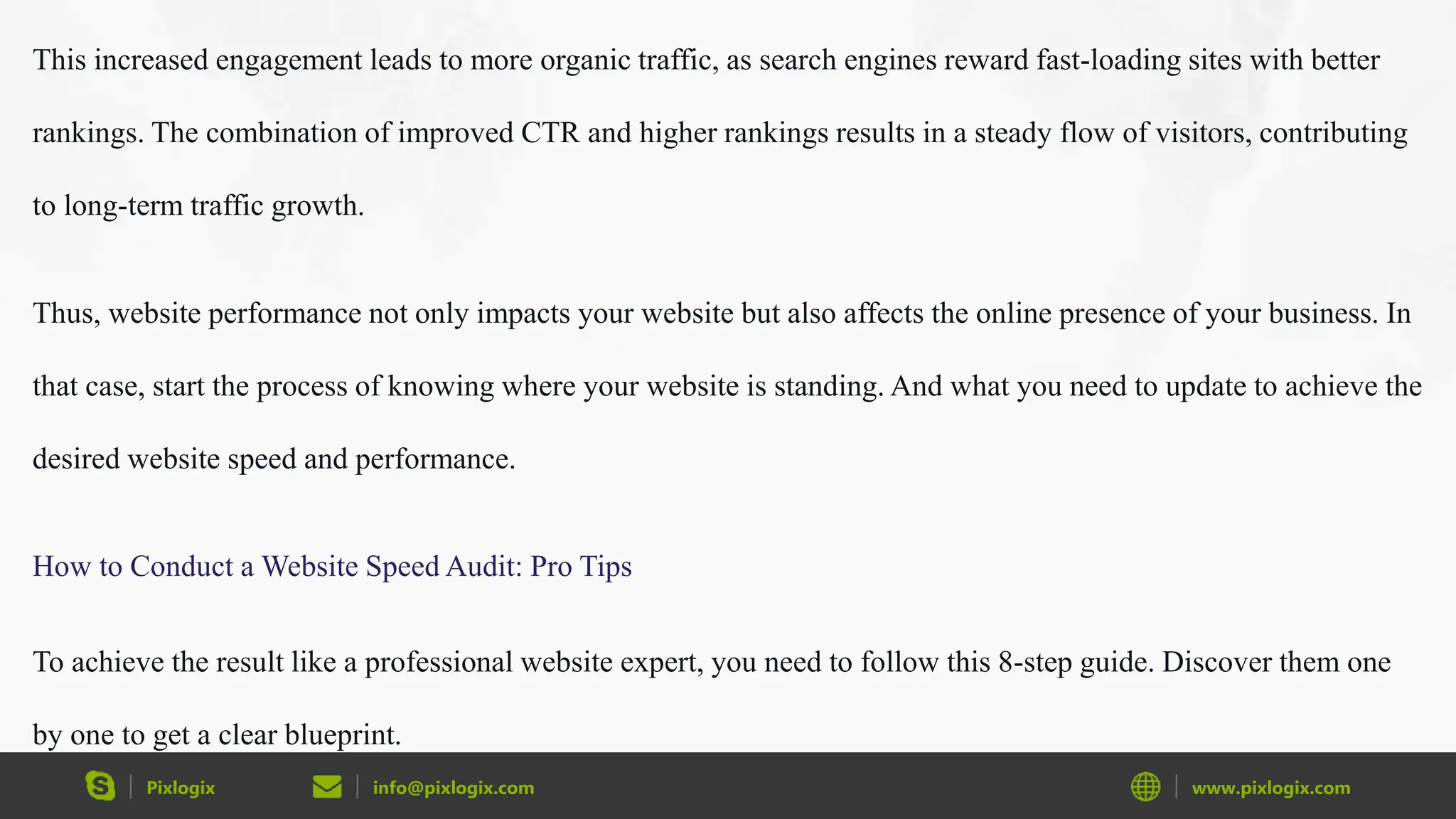 Pixlogix info@pixlogix.com www.pixlogix.com
This increased engagement leads to more organic traffic, as search engines reward fast-loading sites with better
rankings. The combination of improved CTR and higher rankings results in a steady flow of visitors, contributing
to long-term traffic growth.
Thus, website performance not only impacts your website but also affects the online presence of your business. In
that case, start the process of knowing where your website is standing. And what you need to update to achieve the
desired website speed and performance.
How to Conduct a Website Speed Audit: Pro Tips
To achieve the result like a professional website expert, you need to follow this 8-step guide. Discover them one
by one to get a clear blueprint.
 