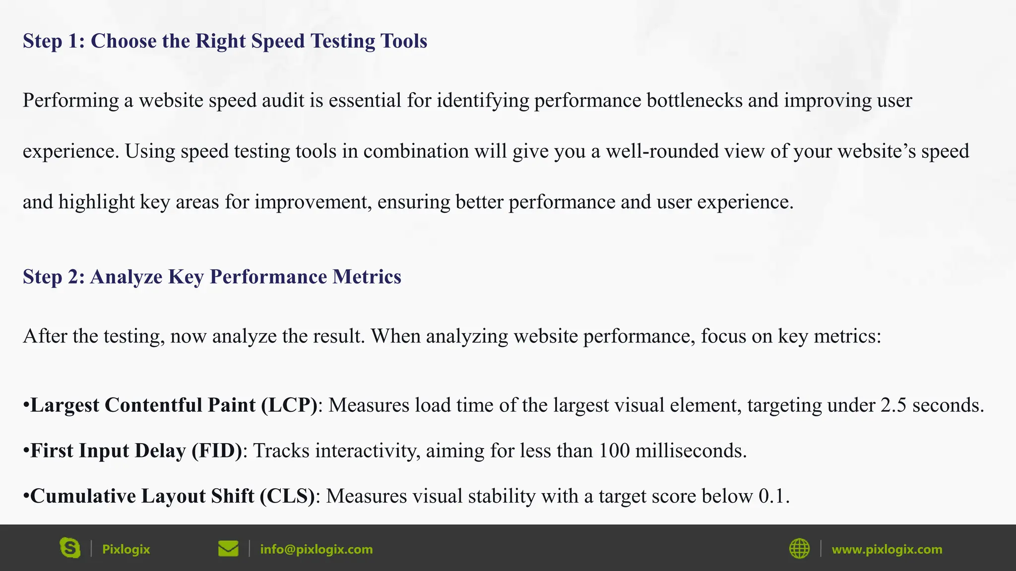 Pixlogix info@pixlogix.com www.pixlogix.com
Step 1: Choose the Right Speed Testing Tools
Performing a website speed audit is essential for identifying performance bottlenecks and improving user
experience. Using speed testing tools in combination will give you a well-rounded view of your website’s speed
and highlight key areas for improvement, ensuring better performance and user experience.
Step 2: Analyze Key Performance Metrics
After the testing, now analyze the result. When analyzing website performance, focus on key metrics:
•Largest Contentful Paint (LCP): Measures load time of the largest visual element, targeting under 2.5 seconds.
•First Input Delay (FID): Tracks interactivity, aiming for less than 100 milliseconds.
•Cumulative Layout Shift (CLS): Measures visual stability with a target score below 0.1.
 