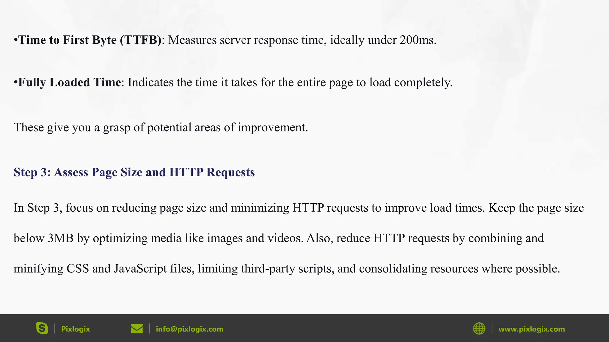 Pixlogix info@pixlogix.com www.pixlogix.com
•Time to First Byte (TTFB): Measures server response time, ideally under 200ms.
•Fully Loaded Time: Indicates the time it takes for the entire page to load completely.
These give you a grasp of potential areas of improvement.
Step 3: Assess Page Size and HTTP Requests
In Step 3, focus on reducing page size and minimizing HTTP requests to improve load times. Keep the page size
below 3MB by optimizing media like images and videos. Also, reduce HTTP requests by combining and
minifying CSS and JavaScript files, limiting third-party scripts, and consolidating resources where possible.
 