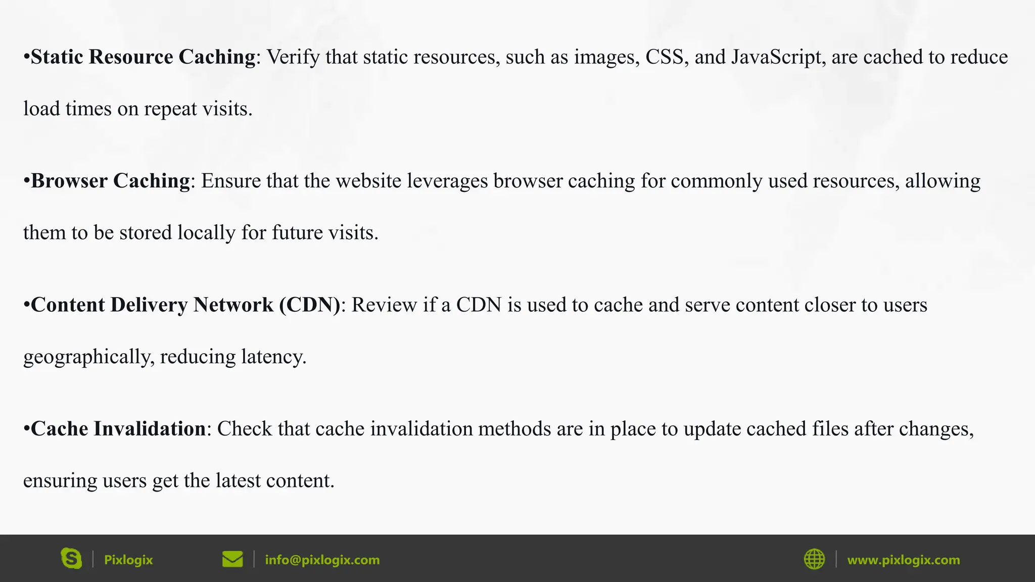 Pixlogix info@pixlogix.com www.pixlogix.com
•Static Resource Caching: Verify that static resources, such as images, CSS, and JavaScript, are cached to reduce
load times on repeat visits.
•Browser Caching: Ensure that the website leverages browser caching for commonly used resources, allowing
them to be stored locally for future visits.
•Content Delivery Network (CDN): Review if a CDN is used to cache and serve content closer to users
geographically, reducing latency.
•Cache Invalidation: Check that cache invalidation methods are in place to update cached files after changes,
ensuring users get the latest content.
 