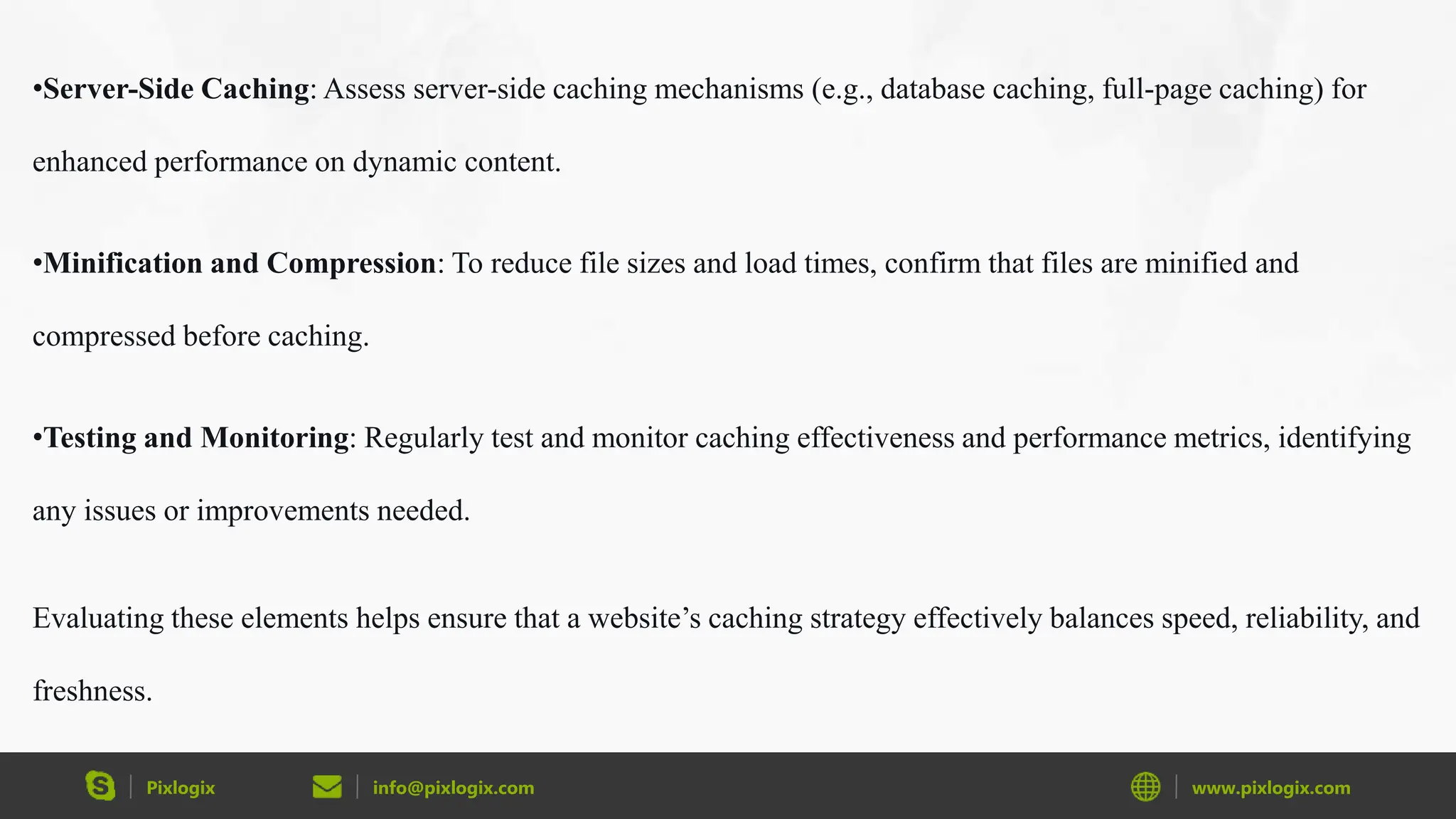 Pixlogix info@pixlogix.com www.pixlogix.com
•Server-Side Caching: Assess server-side caching mechanisms (e.g., database caching, full-page caching) for
enhanced performance on dynamic content.
•Minification and Compression: To reduce file sizes and load times, confirm that files are minified and
compressed before caching.
•Testing and Monitoring: Regularly test and monitor caching effectiveness and performance metrics, identifying
any issues or improvements needed.
Evaluating these elements helps ensure that a website’s caching strategy effectively balances speed, reliability, and
freshness.
 