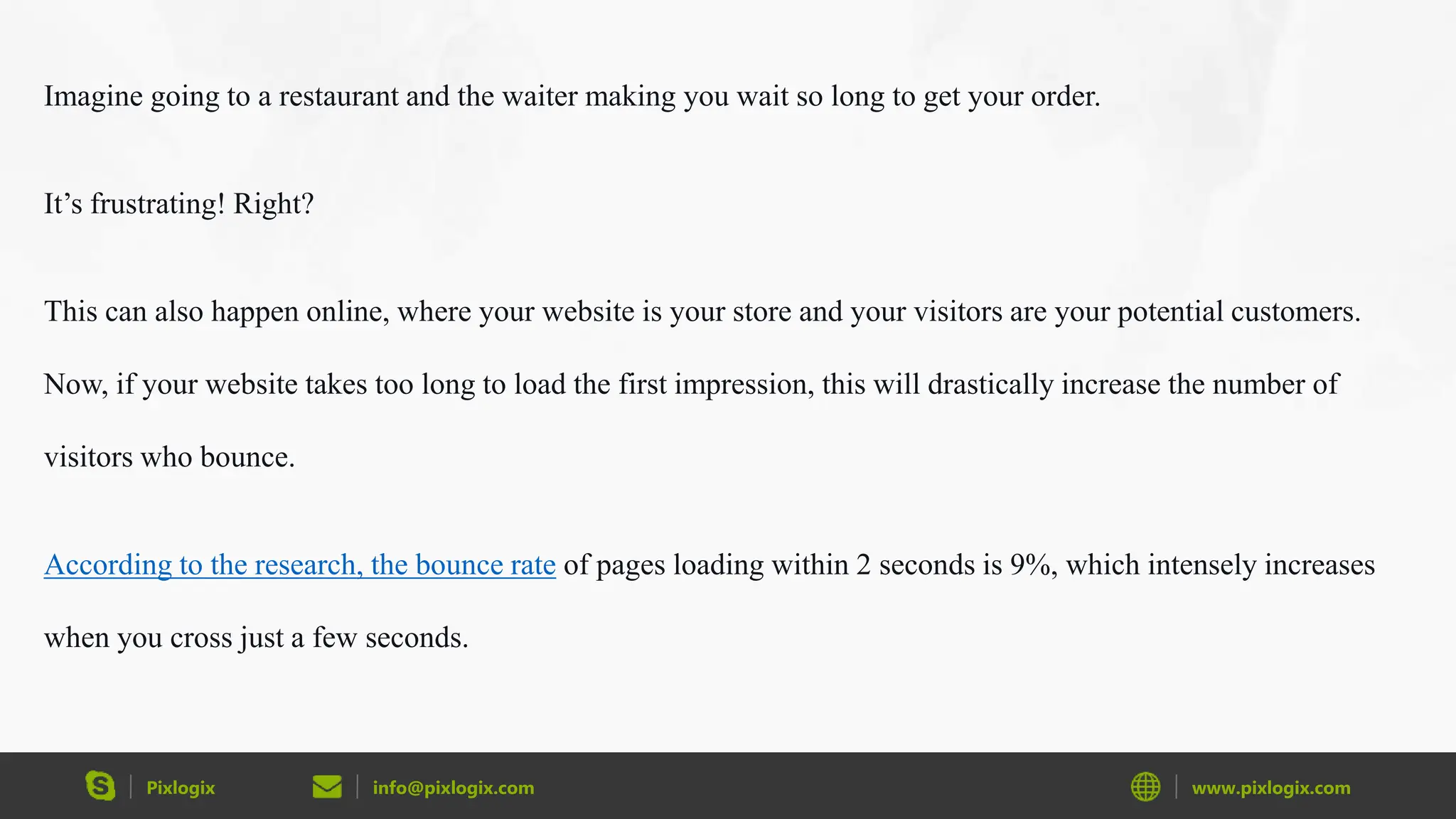Pixlogix info@pixlogix.com www.pixlogix.com
Imagine going to a restaurant and the waiter making you wait so long to get your order.
It’s frustrating! Right?
This can also happen online, where your website is your store and your visitors are your potential customers.
Now, if your website takes too long to load the first impression, this will drastically increase the number of
visitors who bounce.
According to the research, the bounce rate of pages loading within 2 seconds is 9%, which intensely increases
when you cross just a few seconds.
 