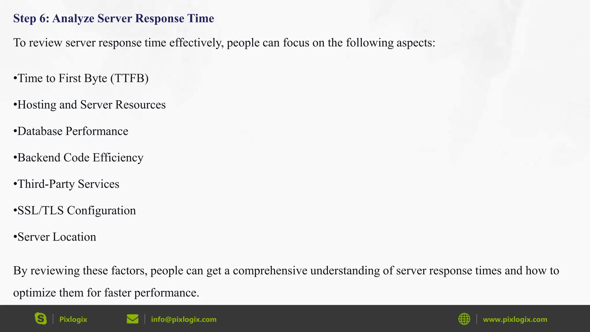 Pixlogix info@pixlogix.com www.pixlogix.com
Step 6: Analyze Server Response Time
To review server response time effectively, people can focus on the following aspects:
•Time to First Byte (TTFB)
•Hosting and Server Resources
•Database Performance
•Backend Code Efficiency
•Third-Party Services
•SSL/TLS Configuration
•Server Location
By reviewing these factors, people can get a comprehensive understanding of server response times and how to
optimize them for faster performance.
 