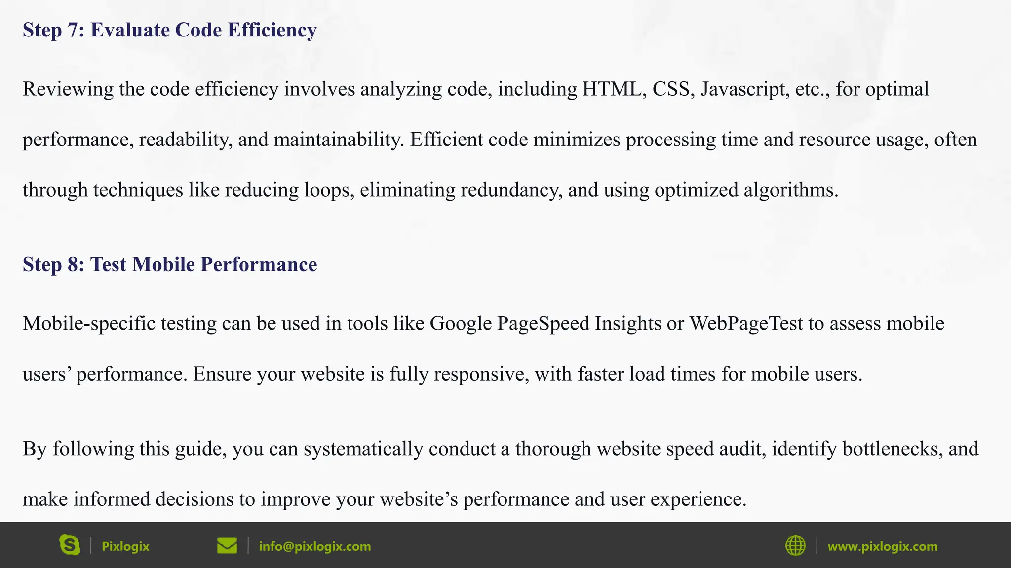 Pixlogix info@pixlogix.com www.pixlogix.com
Step 7: Evaluate Code Efficiency
Reviewing the code efficiency involves analyzing code, including HTML, CSS, Javascript, etc., for optimal
performance, readability, and maintainability. Efficient code minimizes processing time and resource usage, often
through techniques like reducing loops, eliminating redundancy, and using optimized algorithms.
Step 8: Test Mobile Performance
Mobile-specific testing can be used in tools like Google PageSpeed Insights or WebPageTest to assess mobile
users’ performance. Ensure your website is fully responsive, with faster load times for mobile users.
By following this guide, you can systematically conduct a thorough website speed audit, identify bottlenecks, and
make informed decisions to improve your website’s performance and user experience.
 