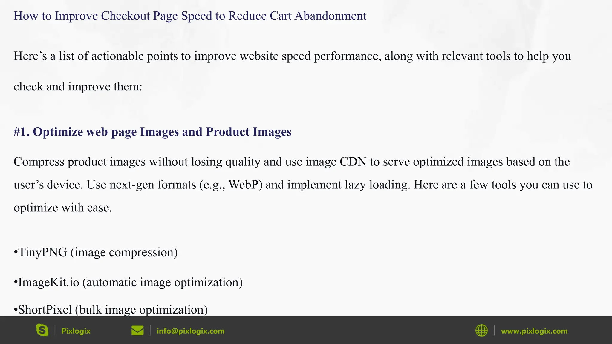 Pixlogix info@pixlogix.com www.pixlogix.com
How to Improve Checkout Page Speed to Reduce Cart Abandonment
Here’s a list of actionable points to improve website speed performance, along with relevant tools to help you
check and improve them:
#1. Optimize web page Images and Product Images
Compress product images without losing quality and use image CDN to serve optimized images based on the
user’s device. Use next-gen formats (e.g., WebP) and implement lazy loading. Here are a few tools you can use to
optimize with ease.
•TinyPNG (image compression)
•ImageKit.io (automatic image optimization)
•ShortPixel (bulk image optimization)
 