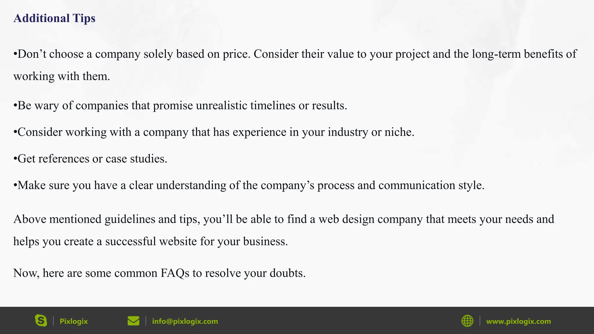 Pixlogix info@pixlogix.com www.pixlogix.com
Additional Tips
•Don’t choose a company solely based on price. Consider their value to your project and the long-term benefits of
working with them.
•Be wary of companies that promise unrealistic timelines or results.
•Consider working with a company that has experience in your industry or niche.
•Get references or case studies.
•Make sure you have a clear understanding of the company’s process and communication style.
Above mentioned guidelines and tips, you’ll be able to find a web design company that meets your needs and
helps you create a successful website for your business.
Now, here are some common FAQs to resolve your doubts.
 
