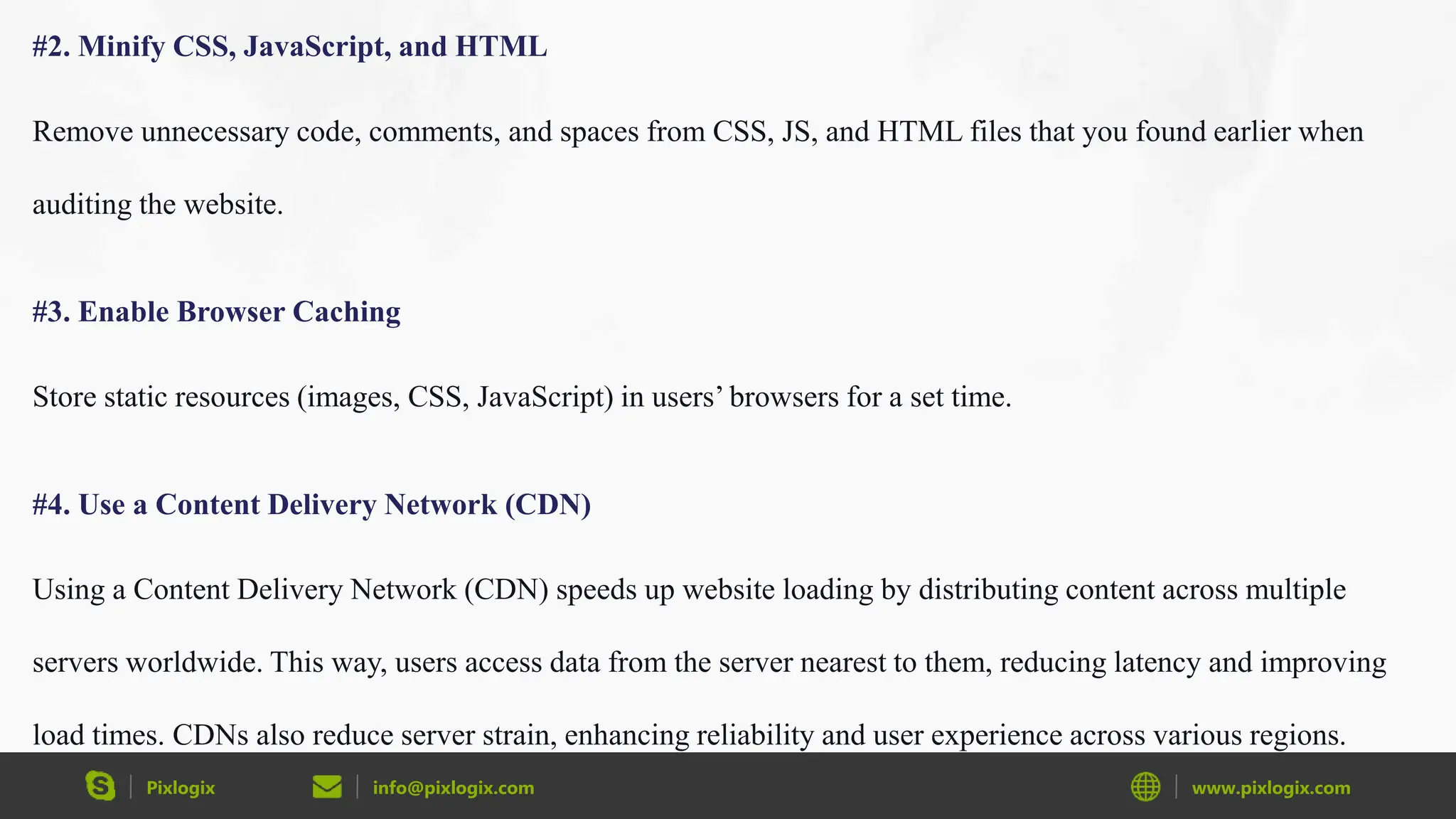 Pixlogix info@pixlogix.com www.pixlogix.com
#2. Minify CSS, JavaScript, and HTML
Remove unnecessary code, comments, and spaces from CSS, JS, and HTML files that you found earlier when
auditing the website.
#3. Enable Browser Caching
Store static resources (images, CSS, JavaScript) in users’ browsers for a set time.
#4. Use a Content Delivery Network (CDN)
Using a Content Delivery Network (CDN) speeds up website loading by distributing content across multiple
servers worldwide. This way, users access data from the server nearest to them, reducing latency and improving
load times. CDNs also reduce server strain, enhancing reliability and user experience across various regions.
 