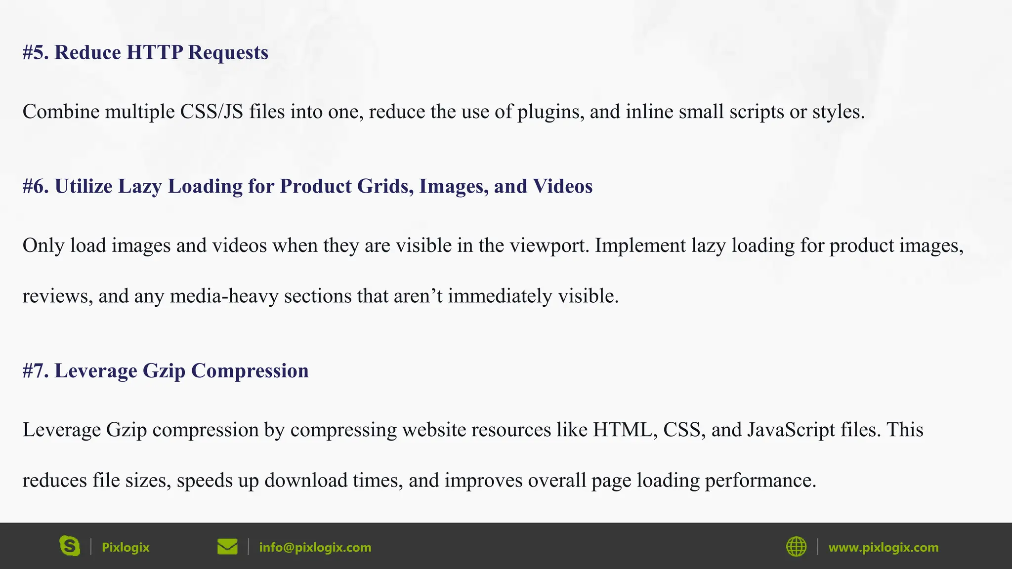 Pixlogix info@pixlogix.com www.pixlogix.com
#5. Reduce HTTP Requests
Combine multiple CSS/JS files into one, reduce the use of plugins, and inline small scripts or styles.
#6. Utilize Lazy Loading for Product Grids, Images, and Videos
Only load images and videos when they are visible in the viewport. Implement lazy loading for product images,
reviews, and any media-heavy sections that aren’t immediately visible.
#7. Leverage Gzip Compression
Leverage Gzip compression by compressing website resources like HTML, CSS, and JavaScript files. This
reduces file sizes, speeds up download times, and improves overall page loading performance.
 
