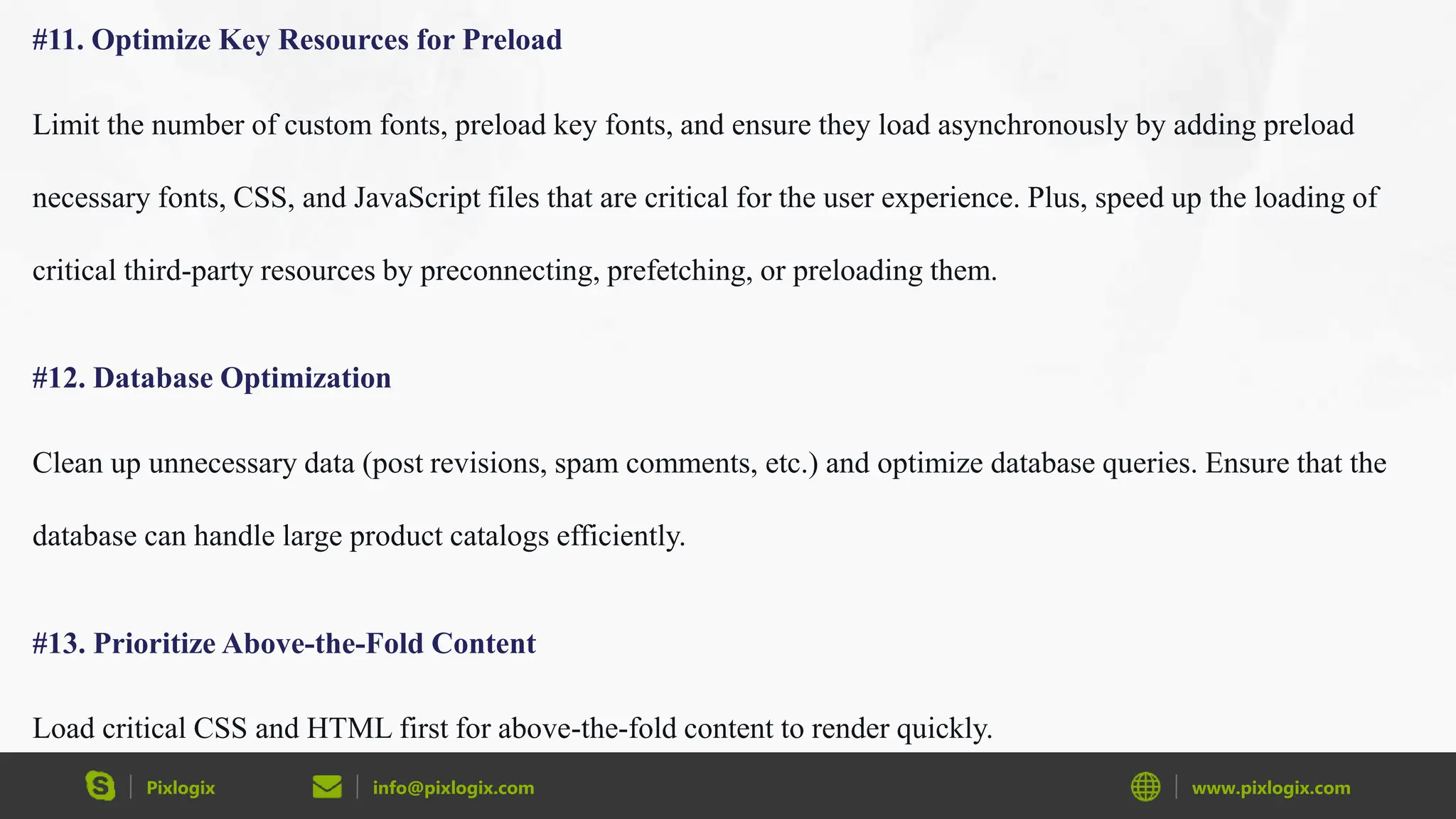 Pixlogix info@pixlogix.com www.pixlogix.com
#11. Optimize Key Resources for Preload
Limit the number of custom fonts, preload key fonts, and ensure they load asynchronously by adding preload
necessary fonts, CSS, and JavaScript files that are critical for the user experience. Plus, speed up the loading of
critical third-party resources by preconnecting, prefetching, or preloading them.
#12. Database Optimization
Clean up unnecessary data (post revisions, spam comments, etc.) and optimize database queries. Ensure that the
database can handle large product catalogs efficiently.
#13. Prioritize Above-the-Fold Content
Load critical CSS and HTML first for above-the-fold content to render quickly.
 