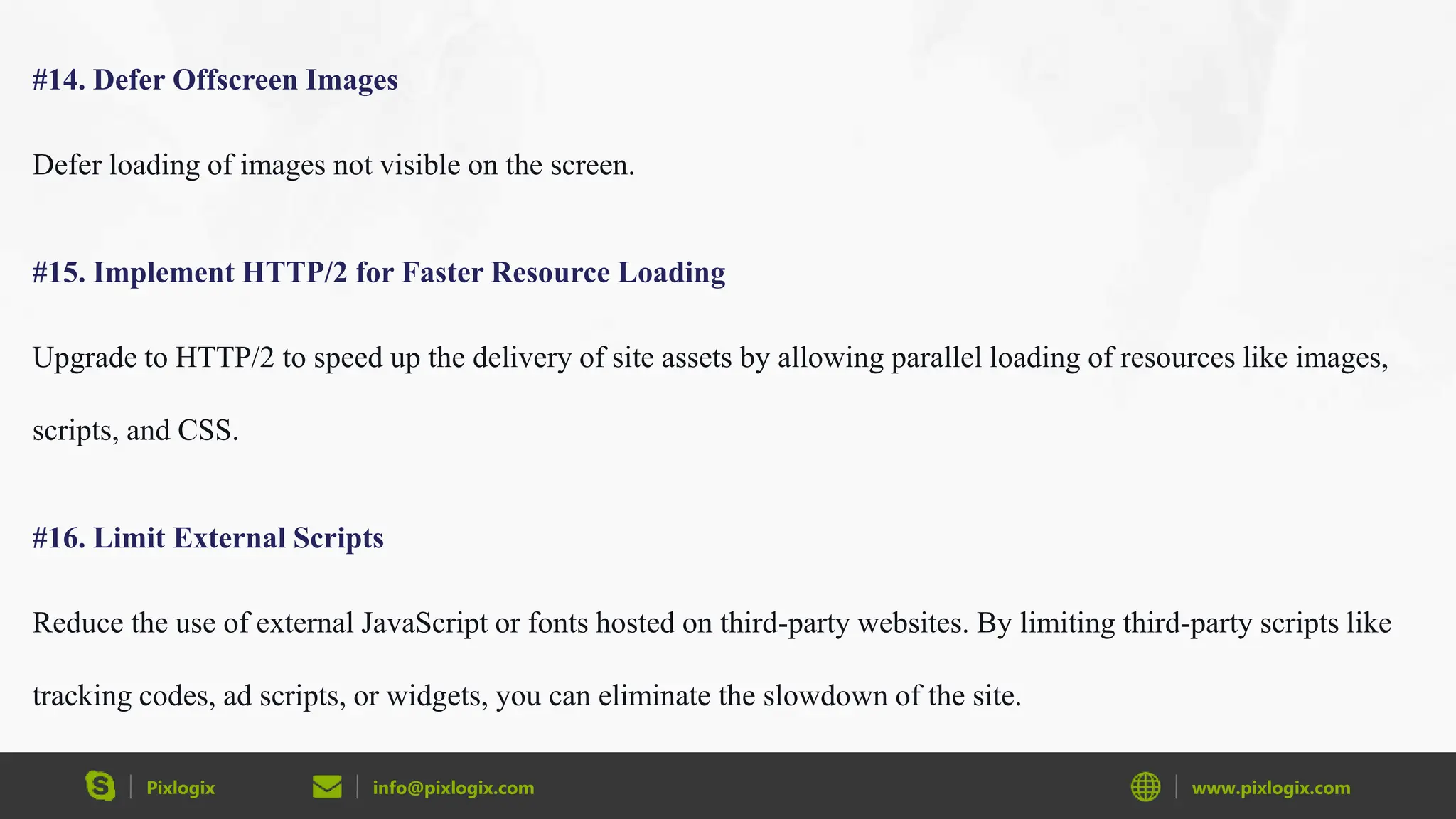 Pixlogix info@pixlogix.com www.pixlogix.com
#14. Defer Offscreen Images
Defer loading of images not visible on the screen.
#15. Implement HTTP/2 for Faster Resource Loading
Upgrade to HTTP/2 to speed up the delivery of site assets by allowing parallel loading of resources like images,
scripts, and CSS.
#16. Limit External Scripts
Reduce the use of external JavaScript or fonts hosted on third-party websites. By limiting third-party scripts like
tracking codes, ad scripts, or widgets, you can eliminate the slowdown of the site.
 
