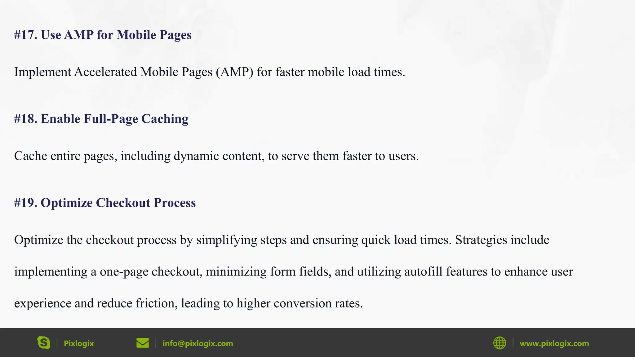 Pixlogix info@pixlogix.com www.pixlogix.com
#17. Use AMP for Mobile Pages
Implement Accelerated Mobile Pages (AMP) for faster mobile load times.
#18. Enable Full-Page Caching
Cache entire pages, including dynamic content, to serve them faster to users.
#19. Optimize Checkout Process
Optimize the checkout process by simplifying steps and ensuring quick load times. Strategies include
implementing a one-page checkout, minimizing form fields, and utilizing autofill features to enhance user
experience and reduce friction, leading to higher conversion rates.
 