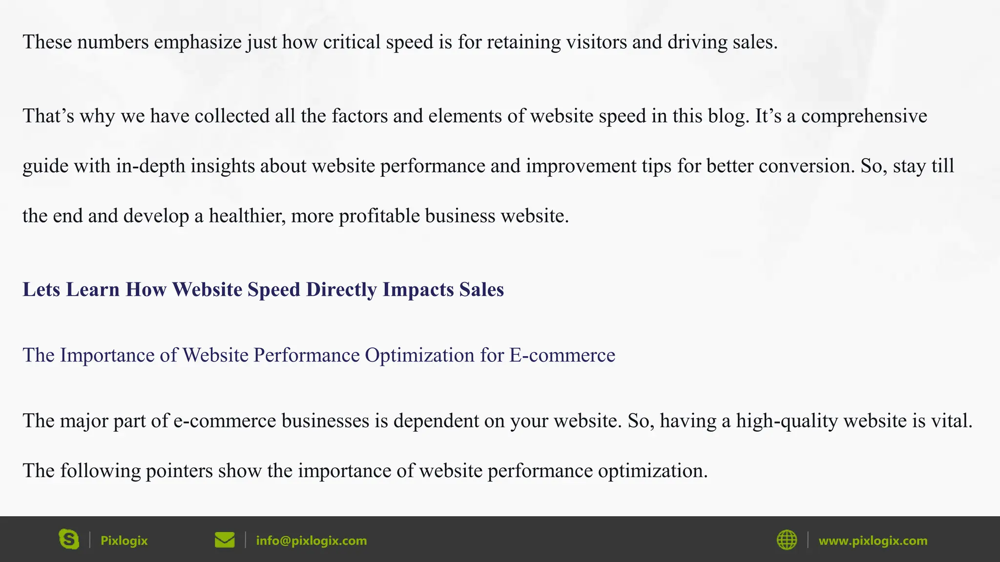 Pixlogix info@pixlogix.com www.pixlogix.com
These numbers emphasize just how critical speed is for retaining visitors and driving sales.
That’s why we have collected all the factors and elements of website speed in this blog. It’s a comprehensive
guide with in-depth insights about website performance and improvement tips for better conversion. So, stay till
the end and develop a healthier, more profitable business website.
Lets Learn How Website Speed Directly Impacts Sales
The Importance of Website Performance Optimization for E-commerce
The major part of e-commerce businesses is dependent on your website. So, having a high-quality website is vital.
The following pointers show the importance of website performance optimization.
 