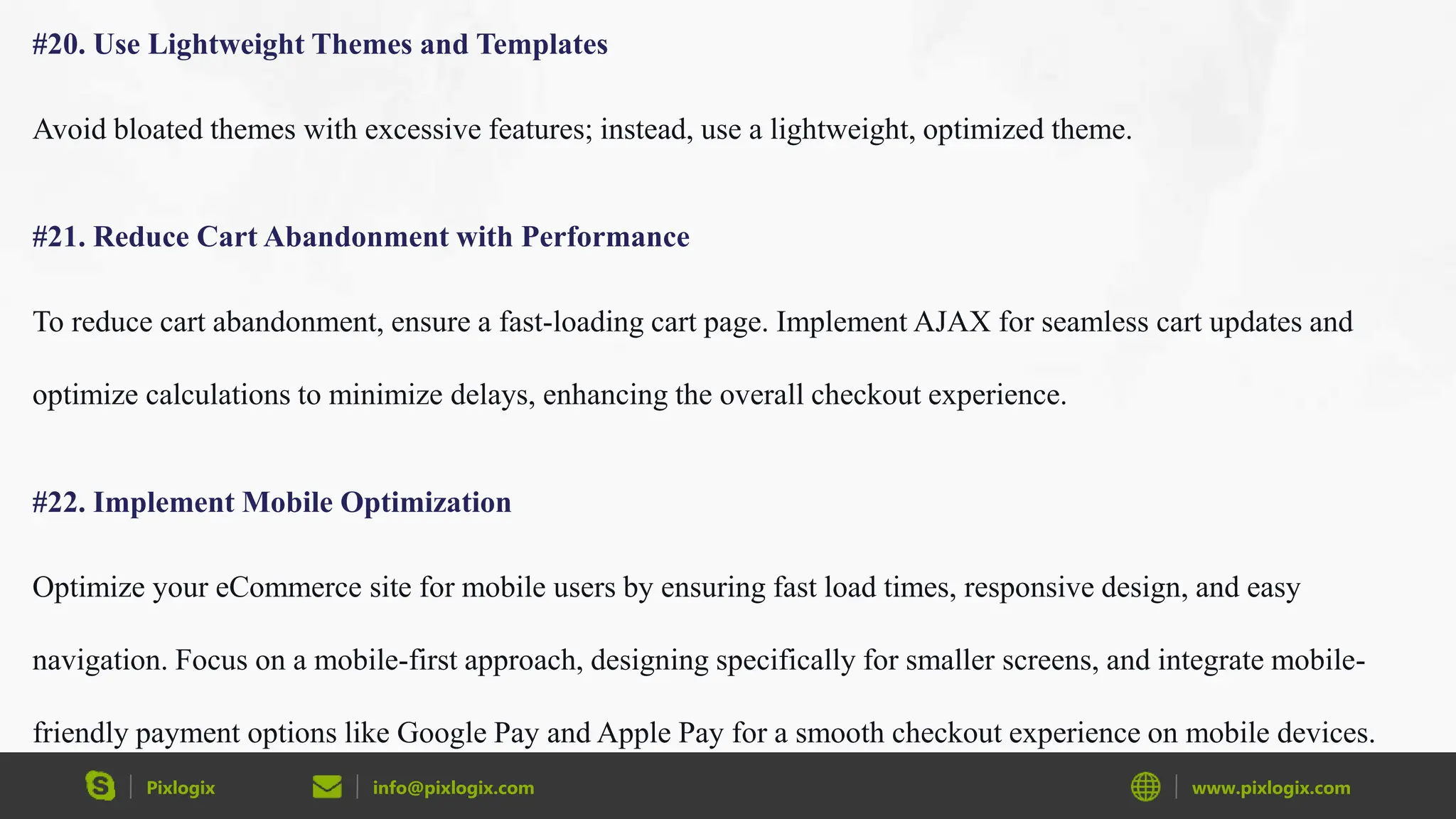 Pixlogix info@pixlogix.com www.pixlogix.com
#20. Use Lightweight Themes and Templates
Avoid bloated themes with excessive features; instead, use a lightweight, optimized theme.
#21. Reduce Cart Abandonment with Performance
To reduce cart abandonment, ensure a fast-loading cart page. Implement AJAX for seamless cart updates and
optimize calculations to minimize delays, enhancing the overall checkout experience.
#22. Implement Mobile Optimization
Optimize your eCommerce site for mobile users by ensuring fast load times, responsive design, and easy
navigation. Focus on a mobile-first approach, designing specifically for smaller screens, and integrate mobile-
friendly payment options like Google Pay and Apple Pay for a smooth checkout experience on mobile devices.
 