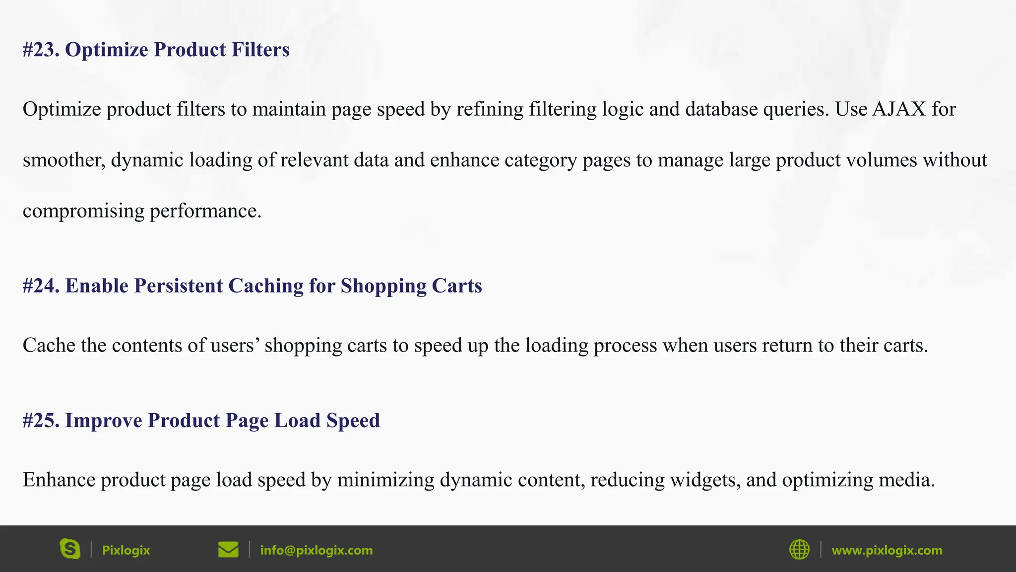 Pixlogix info@pixlogix.com www.pixlogix.com
#23. Optimize Product Filters
Optimize product filters to maintain page speed by refining filtering logic and database queries. Use AJAX for
smoother, dynamic loading of relevant data and enhance category pages to manage large product volumes without
compromising performance.
#24. Enable Persistent Caching for Shopping Carts
Cache the contents of users’ shopping carts to speed up the loading process when users return to their carts.
#25. Improve Product Page Load Speed
Enhance product page load speed by minimizing dynamic content, reducing widgets, and optimizing media.
 