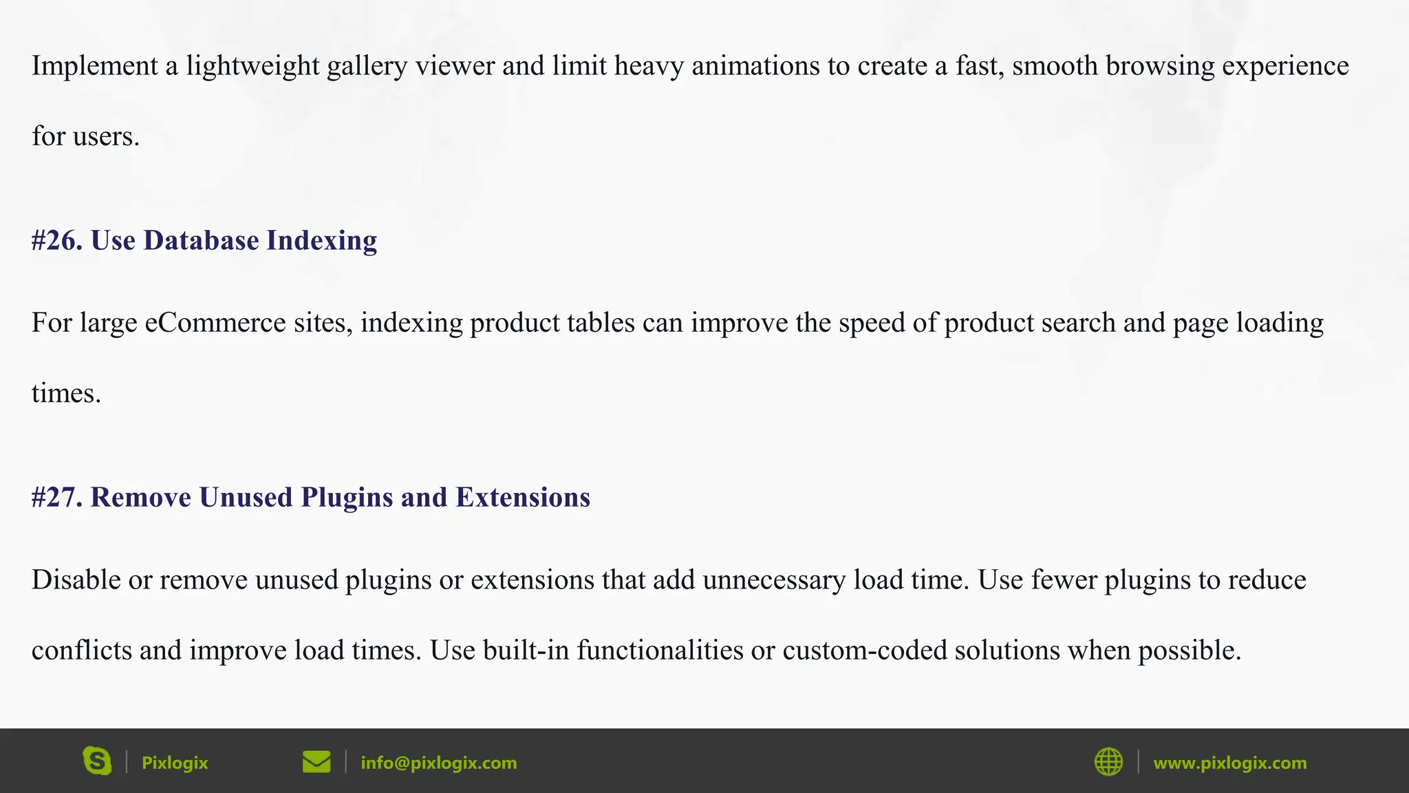 Pixlogix info@pixlogix.com www.pixlogix.com
Implement a lightweight gallery viewer and limit heavy animations to create a fast, smooth browsing experience
for users.
#26. Use Database Indexing
For large eCommerce sites, indexing product tables can improve the speed of product search and page loading
times.
#27. Remove Unused Plugins and Extensions
Disable or remove unused plugins or extensions that add unnecessary load time. Use fewer plugins to reduce
conflicts and improve load times. Use built-in functionalities or custom-coded solutions when possible.
 