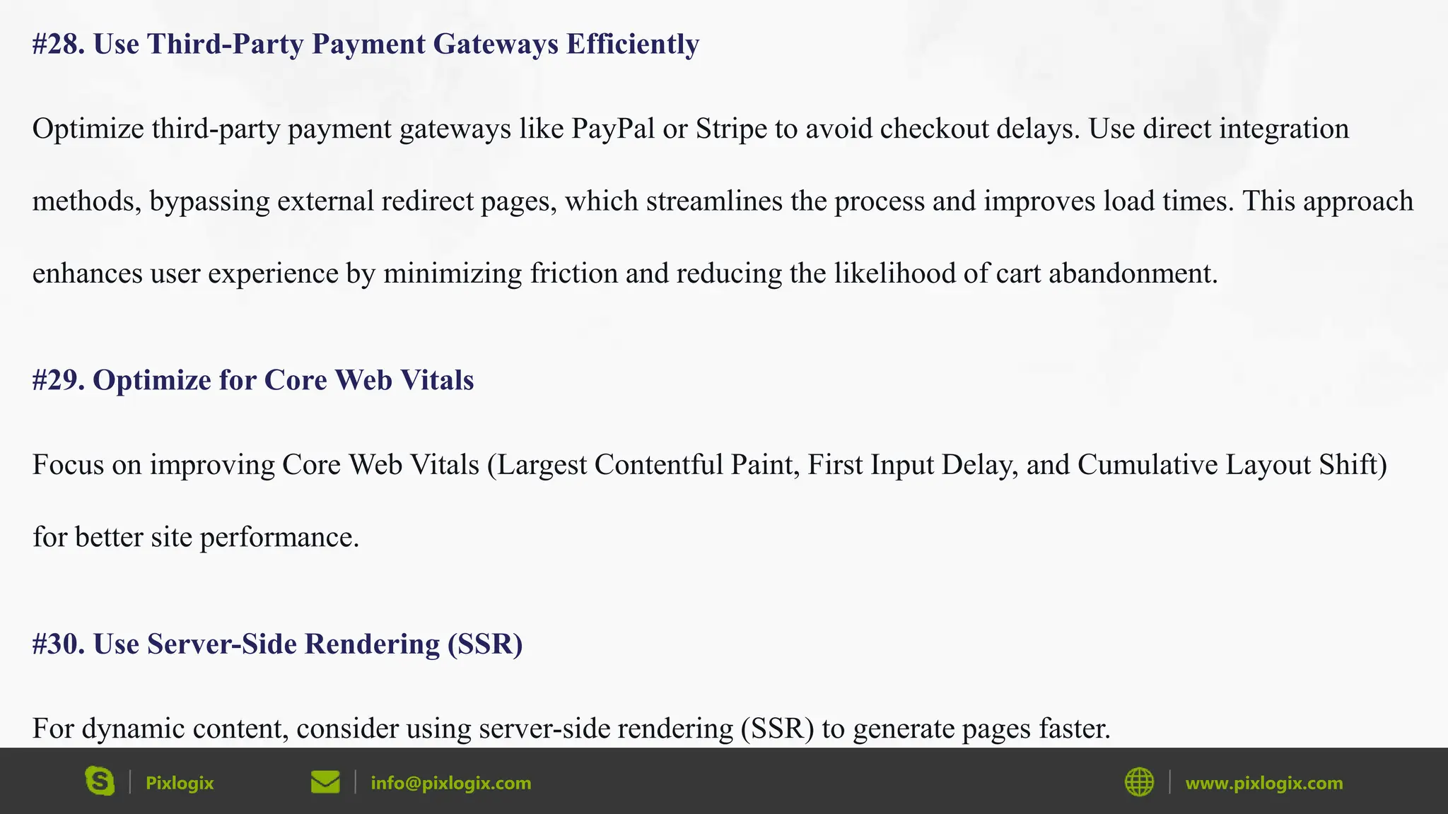 Pixlogix info@pixlogix.com www.pixlogix.com
#28. Use Third-Party Payment Gateways Efficiently
Optimize third-party payment gateways like PayPal or Stripe to avoid checkout delays. Use direct integration
methods, bypassing external redirect pages, which streamlines the process and improves load times. This approach
enhances user experience by minimizing friction and reducing the likelihood of cart abandonment.
#29. Optimize for Core Web Vitals
Focus on improving Core Web Vitals (Largest Contentful Paint, First Input Delay, and Cumulative Layout Shift)
for better site performance.
#30. Use Server-Side Rendering (SSR)
For dynamic content, consider using server-side rendering (SSR) to generate pages faster.
 