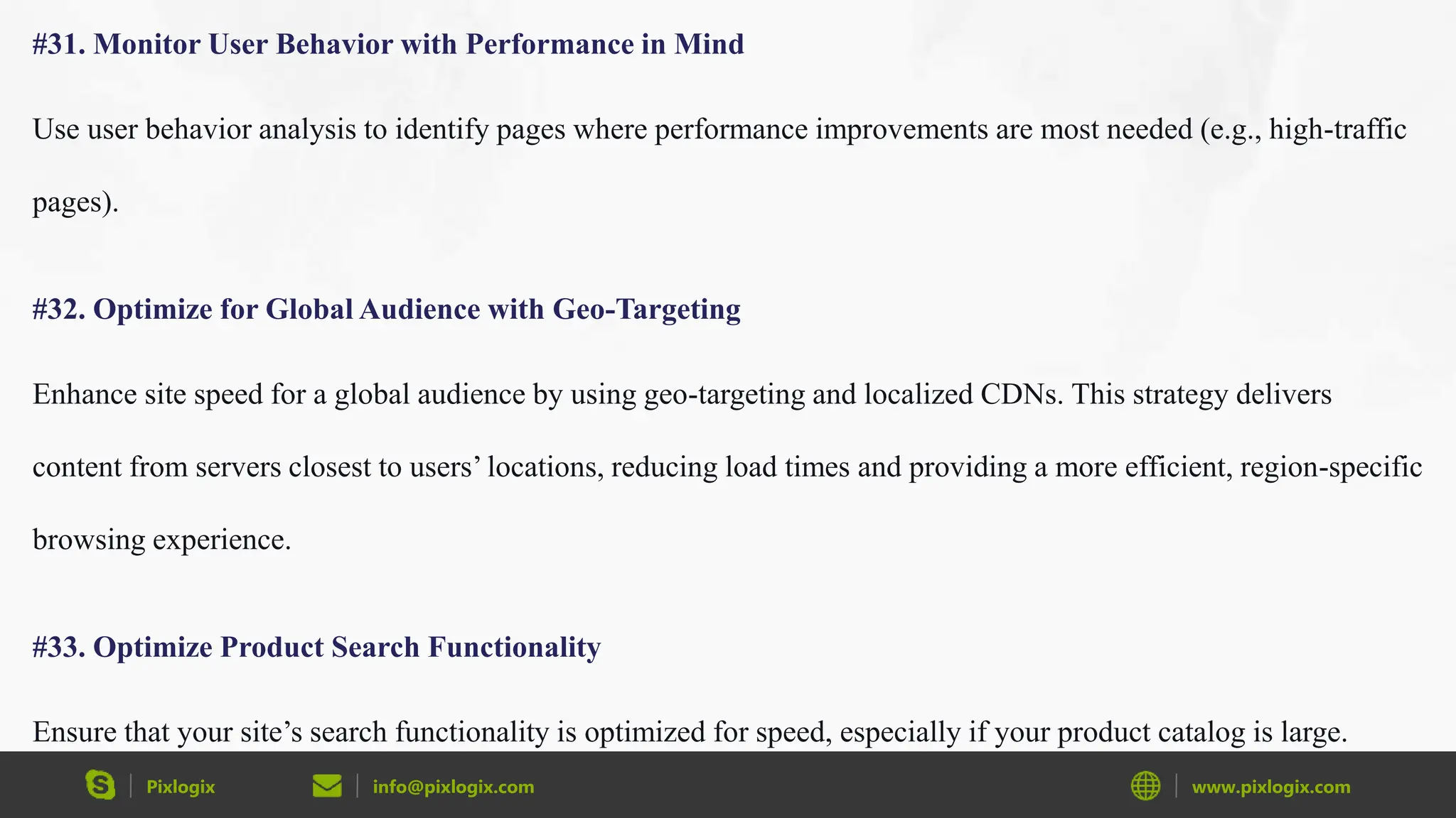 Pixlogix info@pixlogix.com www.pixlogix.com
#31. Monitor User Behavior with Performance in Mind
Use user behavior analysis to identify pages where performance improvements are most needed (e.g., high-traffic
pages).
#32. Optimize for Global Audience with Geo-Targeting
Enhance site speed for a global audience by using geo-targeting and localized CDNs. This strategy delivers
content from servers closest to users’ locations, reducing load times and providing a more efficient, region-specific
browsing experience.
#33. Optimize Product Search Functionality
Ensure that your site’s search functionality is optimized for speed, especially if your product catalog is large.
 