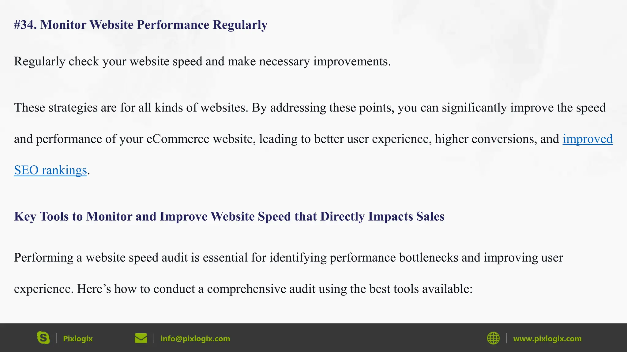 Pixlogix info@pixlogix.com www.pixlogix.com
#34. Monitor Website Performance Regularly
Regularly check your website speed and make necessary improvements.
These strategies are for all kinds of websites. By addressing these points, you can significantly improve the speed
and performance of your eCommerce website, leading to better user experience, higher conversions, and improved
SEO rankings.
Key Tools to Monitor and Improve Website Speed that Directly Impacts Sales
Performing a website speed audit is essential for identifying performance bottlenecks and improving user
experience. Here’s how to conduct a comprehensive audit using the best tools available:
 