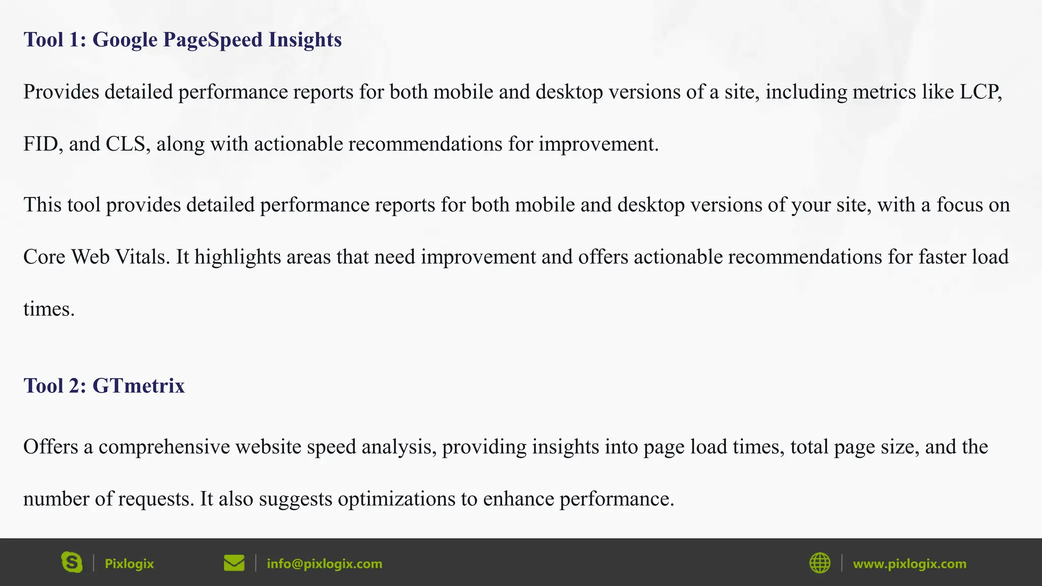 Pixlogix info@pixlogix.com www.pixlogix.com
Tool 1: Google PageSpeed Insights
Provides detailed performance reports for both mobile and desktop versions of a site, including metrics like LCP,
FID, and CLS, along with actionable recommendations for improvement.
This tool provides detailed performance reports for both mobile and desktop versions of your site, with a focus on
Core Web Vitals. It highlights areas that need improvement and offers actionable recommendations for faster load
times.
Tool 2: GTmetrix
Offers a comprehensive website speed analysis, providing insights into page load times, total page size, and the
number of requests. It also suggests optimizations to enhance performance.
 