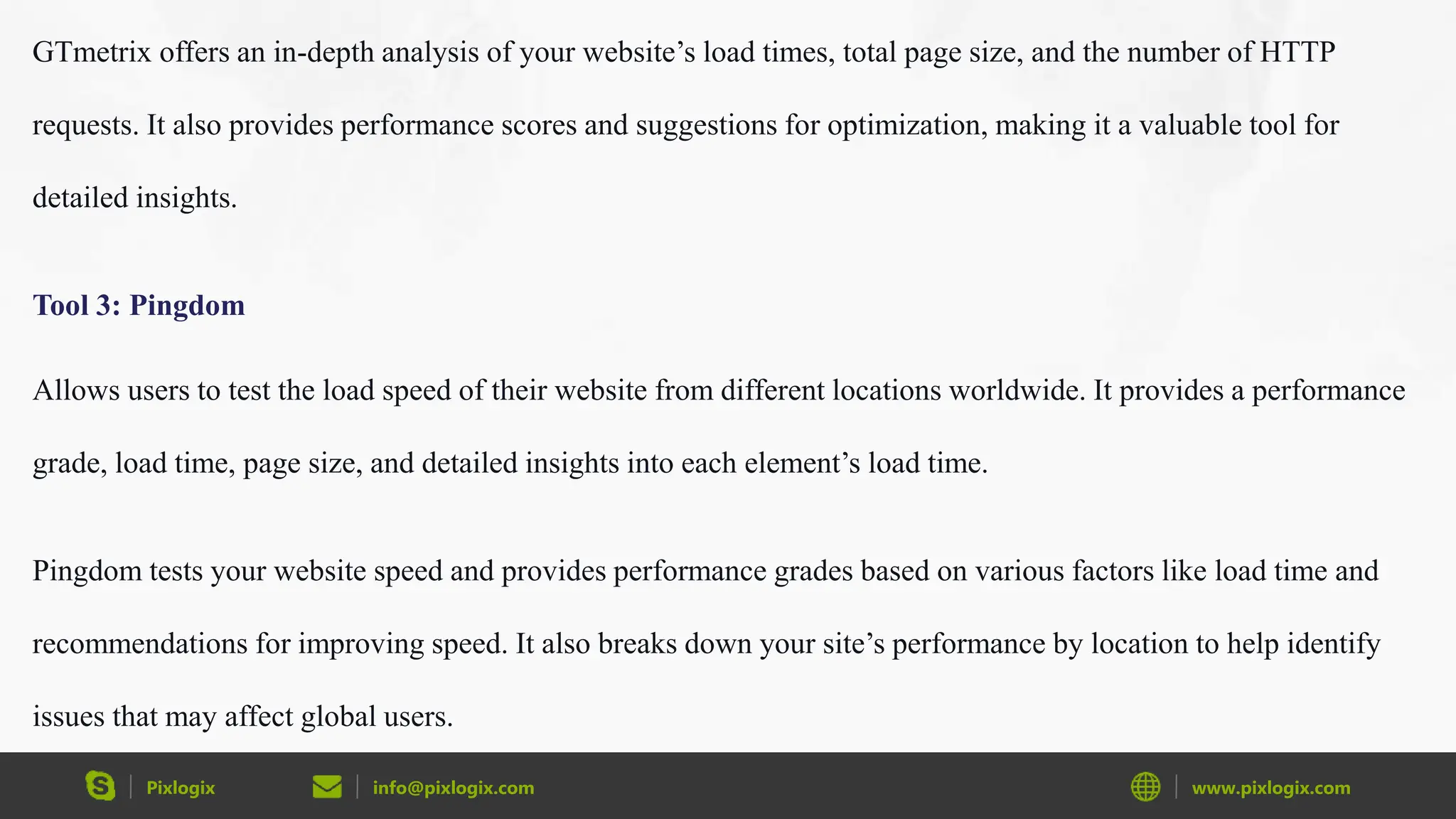 Pixlogix info@pixlogix.com www.pixlogix.com
GTmetrix offers an in-depth analysis of your website’s load times, total page size, and the number of HTTP
requests. It also provides performance scores and suggestions for optimization, making it a valuable tool for
detailed insights.
Tool 3: Pingdom
Allows users to test the load speed of their website from different locations worldwide. It provides a performance
grade, load time, page size, and detailed insights into each element’s load time.
Pingdom tests your website speed and provides performance grades based on various factors like load time and
recommendations for improving speed. It also breaks down your site’s performance by location to help identify
issues that may affect global users.
 