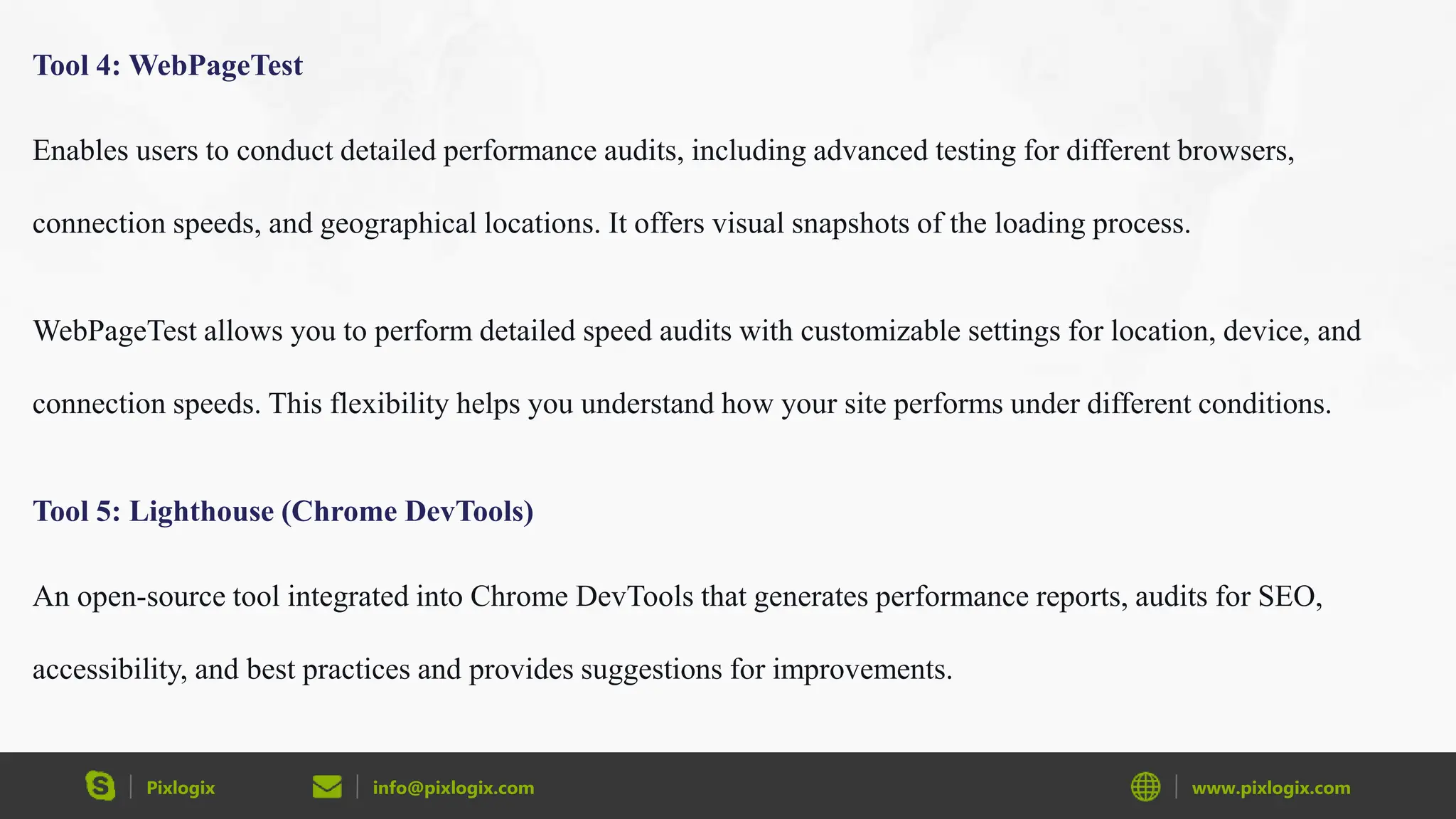 Pixlogix info@pixlogix.com www.pixlogix.com
Tool 4: WebPageTest
Enables users to conduct detailed performance audits, including advanced testing for different browsers,
connection speeds, and geographical locations. It offers visual snapshots of the loading process.
WebPageTest allows you to perform detailed speed audits with customizable settings for location, device, and
connection speeds. This flexibility helps you understand how your site performs under different conditions.
Tool 5: Lighthouse (Chrome DevTools)
An open-source tool integrated into Chrome DevTools that generates performance reports, audits for SEO,
accessibility, and best practices and provides suggestions for improvements.
 