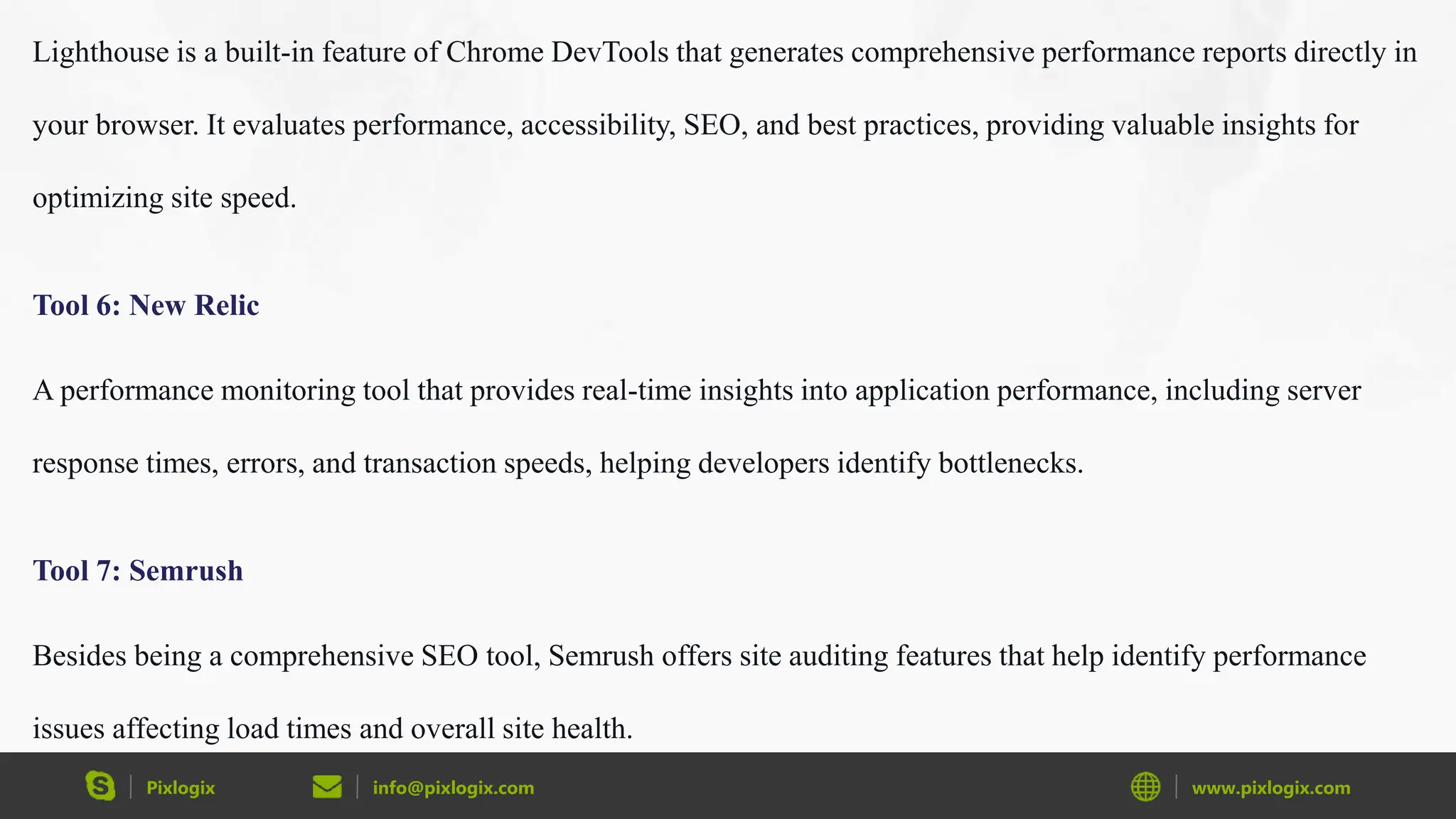 Pixlogix info@pixlogix.com www.pixlogix.com
Lighthouse is a built-in feature of Chrome DevTools that generates comprehensive performance reports directly in
your browser. It evaluates performance, accessibility, SEO, and best practices, providing valuable insights for
optimizing site speed.
Tool 6: New Relic
A performance monitoring tool that provides real-time insights into application performance, including server
response times, errors, and transaction speeds, helping developers identify bottlenecks.
Tool 7: Semrush
Besides being a comprehensive SEO tool, Semrush offers site auditing features that help identify performance
issues affecting load times and overall site health.
 