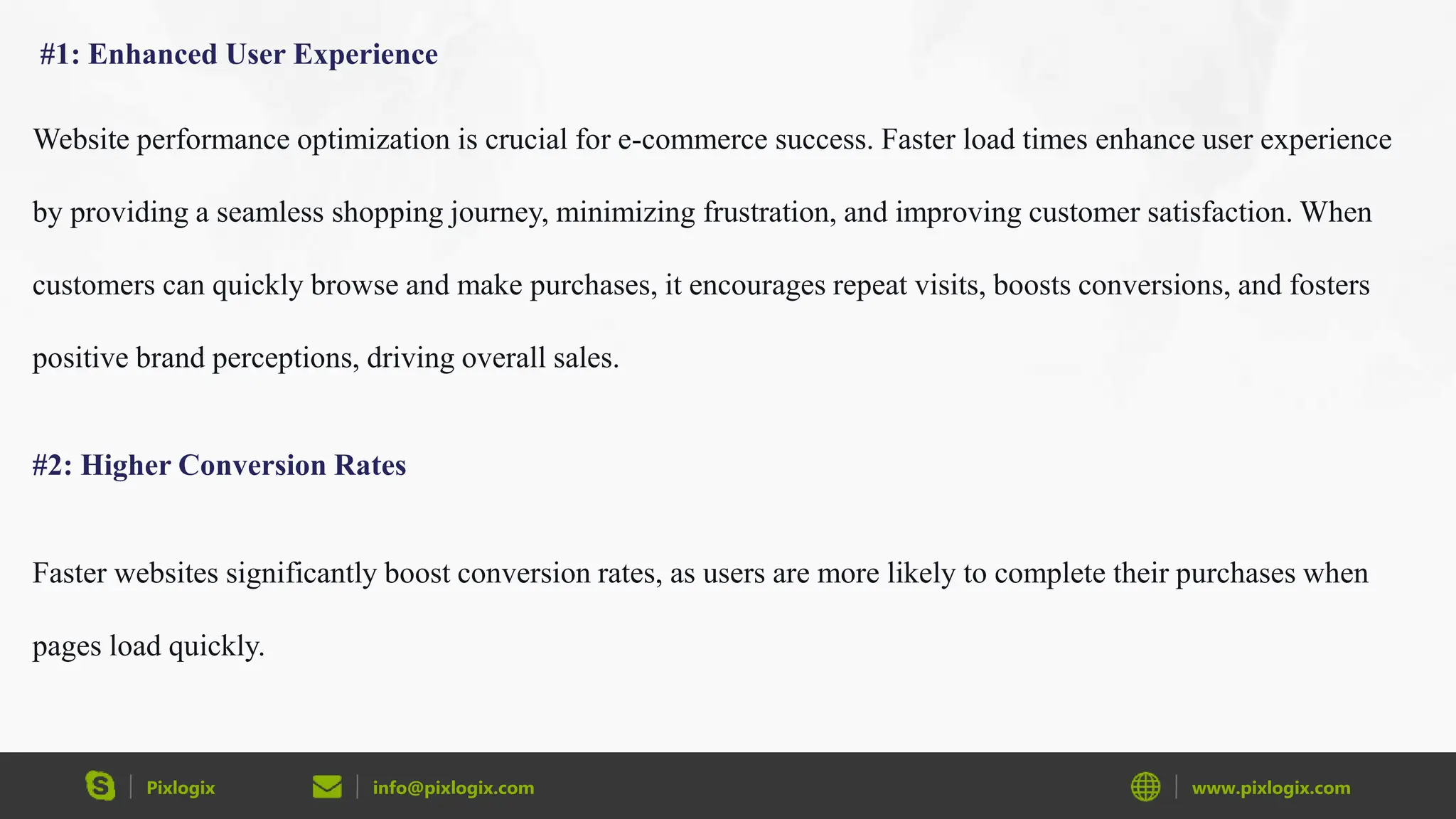 Pixlogix info@pixlogix.com www.pixlogix.com
#1: Enhanced User Experience
Website performance optimization is crucial for e-commerce success. Faster load times enhance user experience
by providing a seamless shopping journey, minimizing frustration, and improving customer satisfaction. When
customers can quickly browse and make purchases, it encourages repeat visits, boosts conversions, and fosters
positive brand perceptions, driving overall sales.
#2: Higher Conversion Rates
Faster websites significantly boost conversion rates, as users are more likely to complete their purchases when
pages load quickly.
 