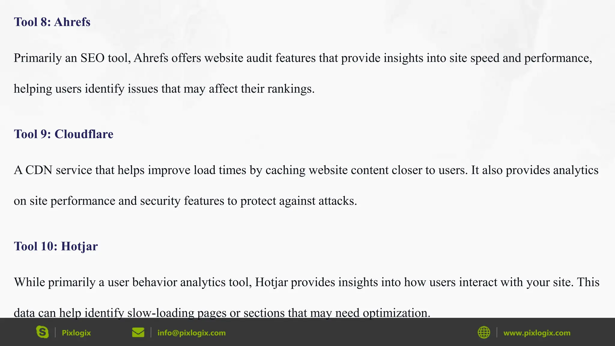 Pixlogix info@pixlogix.com www.pixlogix.com
Tool 8: Ahrefs
Primarily an SEO tool, Ahrefs offers website audit features that provide insights into site speed and performance,
helping users identify issues that may affect their rankings.
Tool 9: Cloudflare
A CDN service that helps improve load times by caching website content closer to users. It also provides analytics
on site performance and security features to protect against attacks.
Tool 10: Hotjar
While primarily a user behavior analytics tool, Hotjar provides insights into how users interact with your site. This
data can help identify slow-loading pages or sections that may need optimization.
 