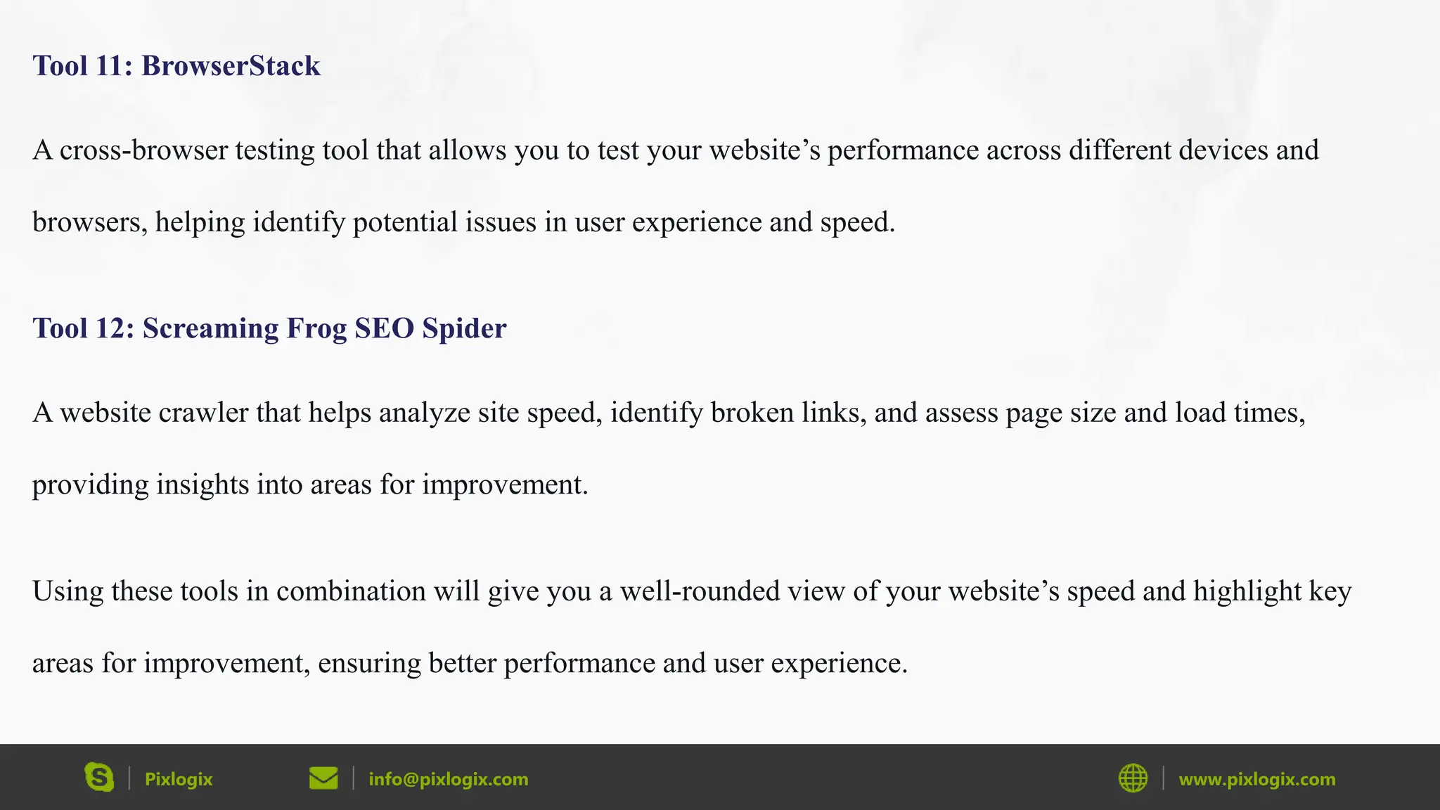Pixlogix info@pixlogix.com www.pixlogix.com
Tool 11: BrowserStack
A cross-browser testing tool that allows you to test your website’s performance across different devices and
browsers, helping identify potential issues in user experience and speed.
Tool 12: Screaming Frog SEO Spider
A website crawler that helps analyze site speed, identify broken links, and assess page size and load times,
providing insights into areas for improvement.
Using these tools in combination will give you a well-rounded view of your website’s speed and highlight key
areas for improvement, ensuring better performance and user experience.
 