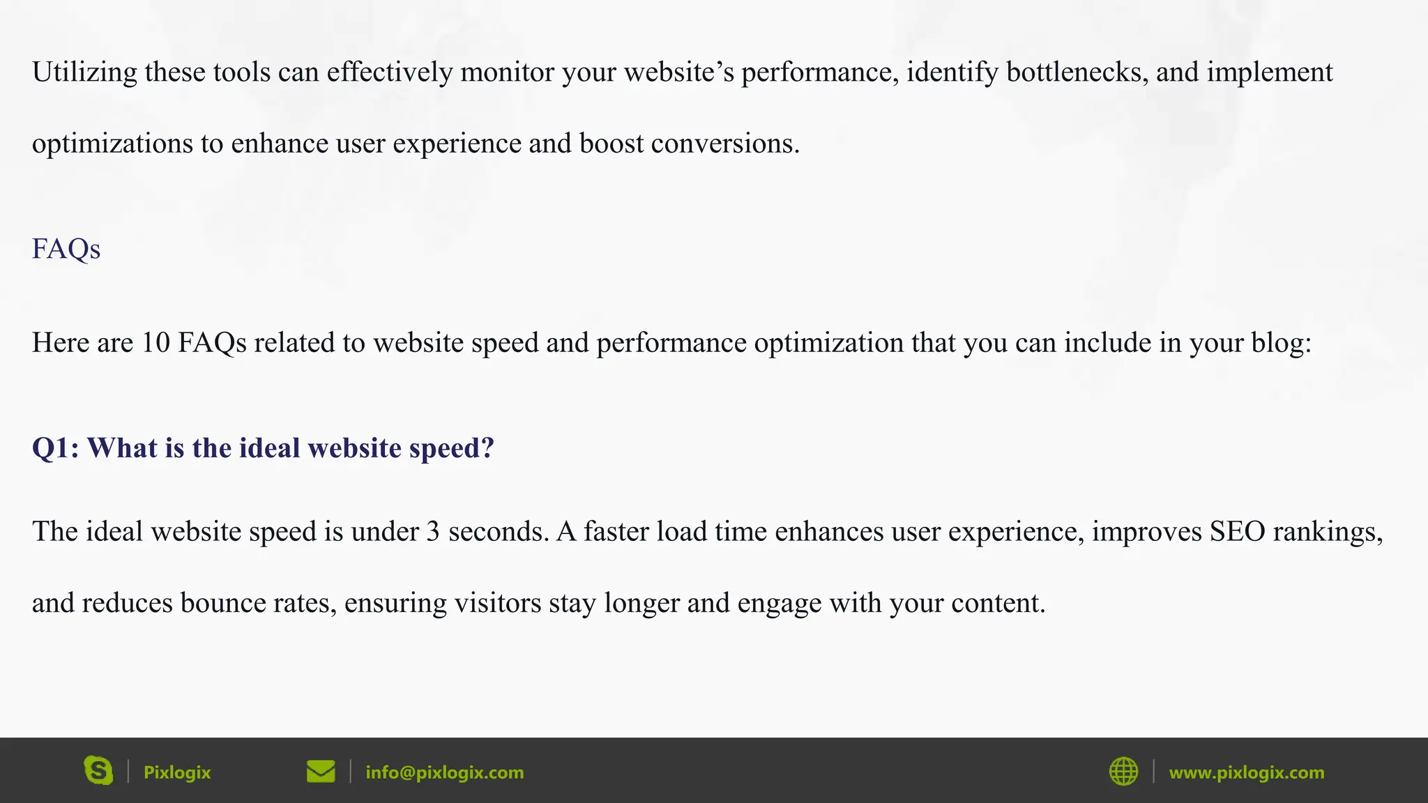 Pixlogix info@pixlogix.com www.pixlogix.com
Utilizing these tools can effectively monitor your website’s performance, identify bottlenecks, and implement
optimizations to enhance user experience and boost conversions.
FAQs
Here are 10 FAQs related to website speed and performance optimization that you can include in your blog:
Q1: What is the ideal website speed?
The ideal website speed is under 3 seconds. A faster load time enhances user experience, improves SEO rankings,
and reduces bounce rates, ensuring visitors stay longer and engage with your content.
 