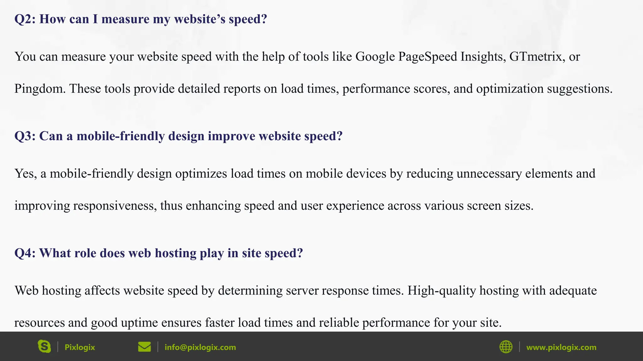 Pixlogix info@pixlogix.com www.pixlogix.com
Q2: How can I measure my website’s speed?
You can measure your website speed with the help of tools like Google PageSpeed Insights, GTmetrix, or
Pingdom. These tools provide detailed reports on load times, performance scores, and optimization suggestions.
Q3: Can a mobile-friendly design improve website speed?
Yes, a mobile-friendly design optimizes load times on mobile devices by reducing unnecessary elements and
improving responsiveness, thus enhancing speed and user experience across various screen sizes.
Q4: What role does web hosting play in site speed?
Web hosting affects website speed by determining server response times. High-quality hosting with adequate
resources and good uptime ensures faster load times and reliable performance for your site.
 