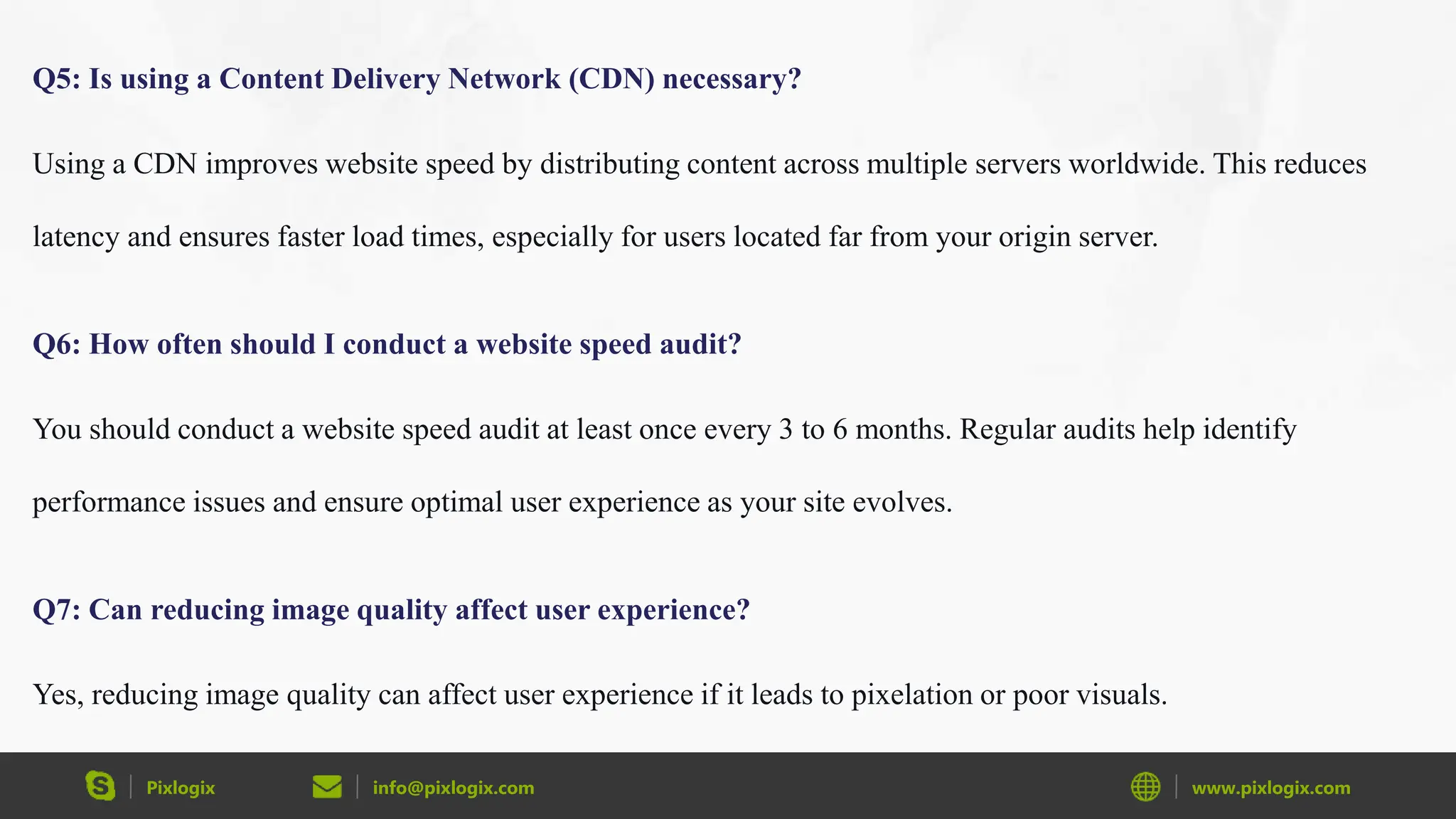 Pixlogix info@pixlogix.com www.pixlogix.com
Q5: Is using a Content Delivery Network (CDN) necessary?
Using a CDN improves website speed by distributing content across multiple servers worldwide. This reduces
latency and ensures faster load times, especially for users located far from your origin server.
Q6: How often should I conduct a website speed audit?
You should conduct a website speed audit at least once every 3 to 6 months. Regular audits help identify
performance issues and ensure optimal user experience as your site evolves.
Q7: Can reducing image quality affect user experience?
Yes, reducing image quality can affect user experience if it leads to pixelation or poor visuals.
 