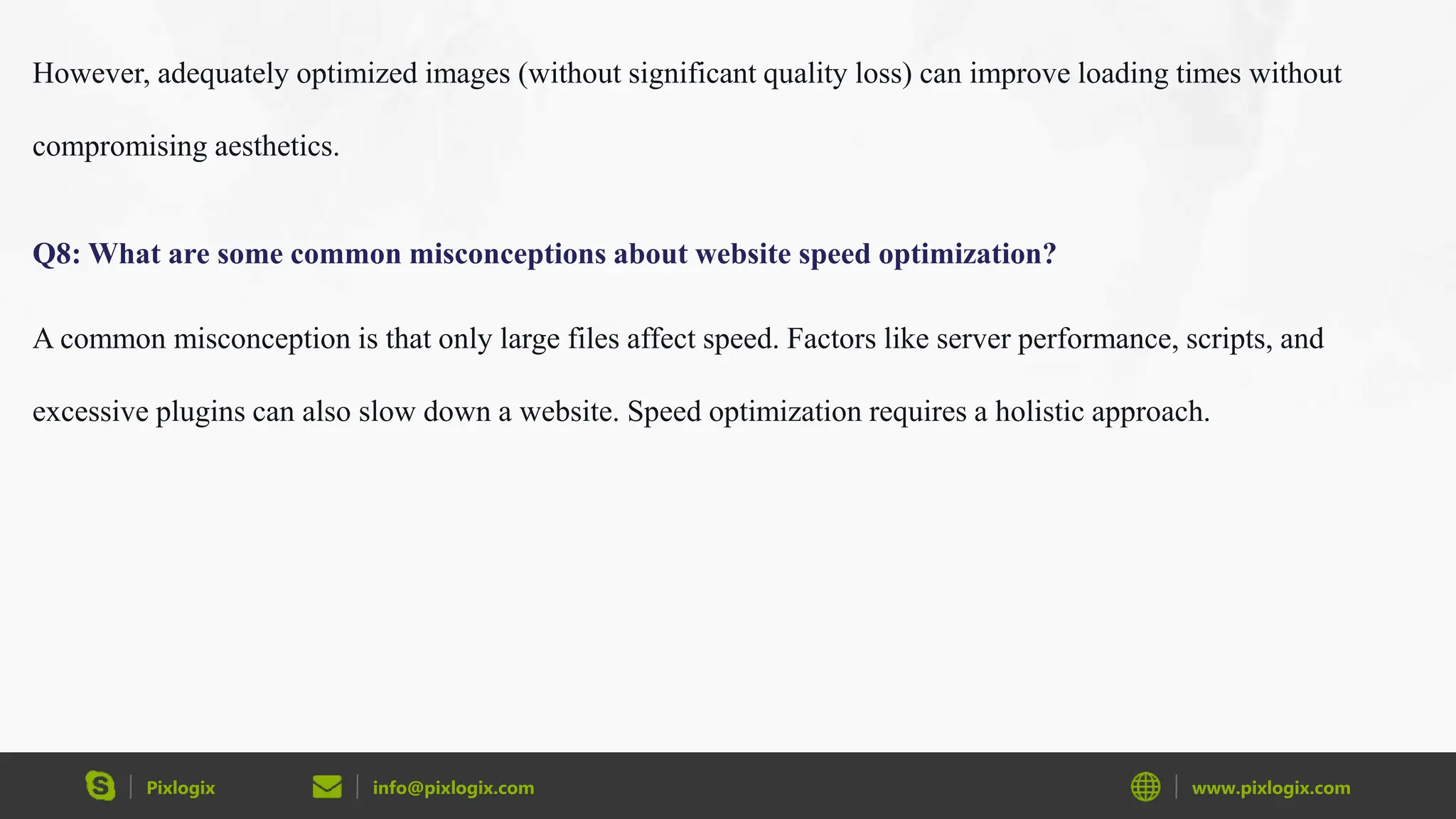 Pixlogix info@pixlogix.com www.pixlogix.com
However, adequately optimized images (without significant quality loss) can improve loading times without
compromising aesthetics.
Q8: What are some common misconceptions about website speed optimization?
A common misconception is that only large files affect speed. Factors like server performance, scripts, and
excessive plugins can also slow down a website. Speed optimization requires a holistic approach.
 