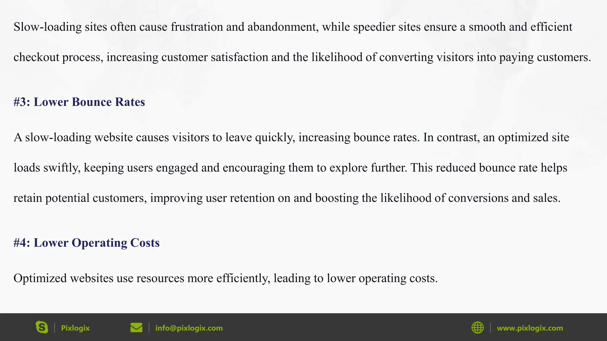 Pixlogix info@pixlogix.com www.pixlogix.com
Slow-loading sites often cause frustration and abandonment, while speedier sites ensure a smooth and efficient
checkout process, increasing customer satisfaction and the likelihood of converting visitors into paying customers.
#3: Lower Bounce Rates
A slow-loading website causes visitors to leave quickly, increasing bounce rates. In contrast, an optimized site
loads swiftly, keeping users engaged and encouraging them to explore further. This reduced bounce rate helps
retain potential customers, improving user retention on and boosting the likelihood of conversions and sales.
#4: Lower Operating Costs
Optimized websites use resources more efficiently, leading to lower operating costs.
 