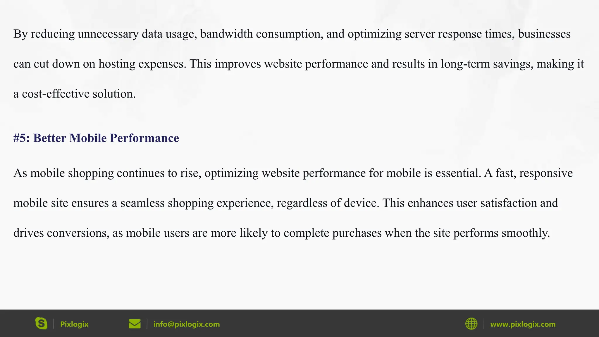 Pixlogix info@pixlogix.com www.pixlogix.com
By reducing unnecessary data usage, bandwidth consumption, and optimizing server response times, businesses
can cut down on hosting expenses. This improves website performance and results in long-term savings, making it
a cost-effective solution.
#5: Better Mobile Performance
As mobile shopping continues to rise, optimizing website performance for mobile is essential. A fast, responsive
mobile site ensures a seamless shopping experience, regardless of device. This enhances user satisfaction and
drives conversions, as mobile users are more likely to complete purchases when the site performs smoothly.
 