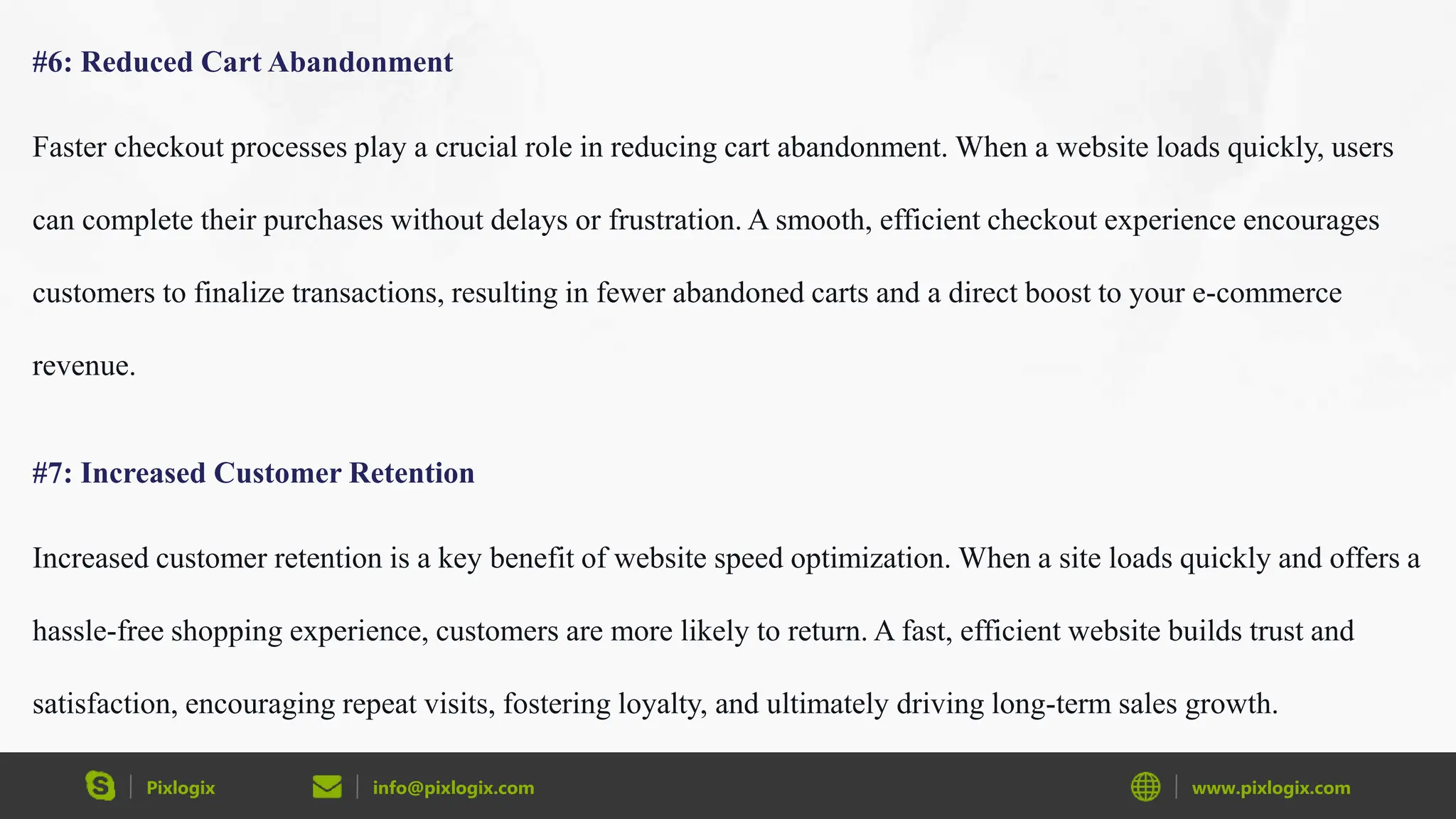 Pixlogix info@pixlogix.com www.pixlogix.com
#6: Reduced Cart Abandonment
Faster checkout processes play a crucial role in reducing cart abandonment. When a website loads quickly, users
can complete their purchases without delays or frustration. A smooth, efficient checkout experience encourages
customers to finalize transactions, resulting in fewer abandoned carts and a direct boost to your e-commerce
revenue.
#7: Increased Customer Retention
Increased customer retention is a key benefit of website speed optimization. When a site loads quickly and offers a
hassle-free shopping experience, customers are more likely to return. A fast, efficient website builds trust and
satisfaction, encouraging repeat visits, fostering loyalty, and ultimately driving long-term sales growth.
 