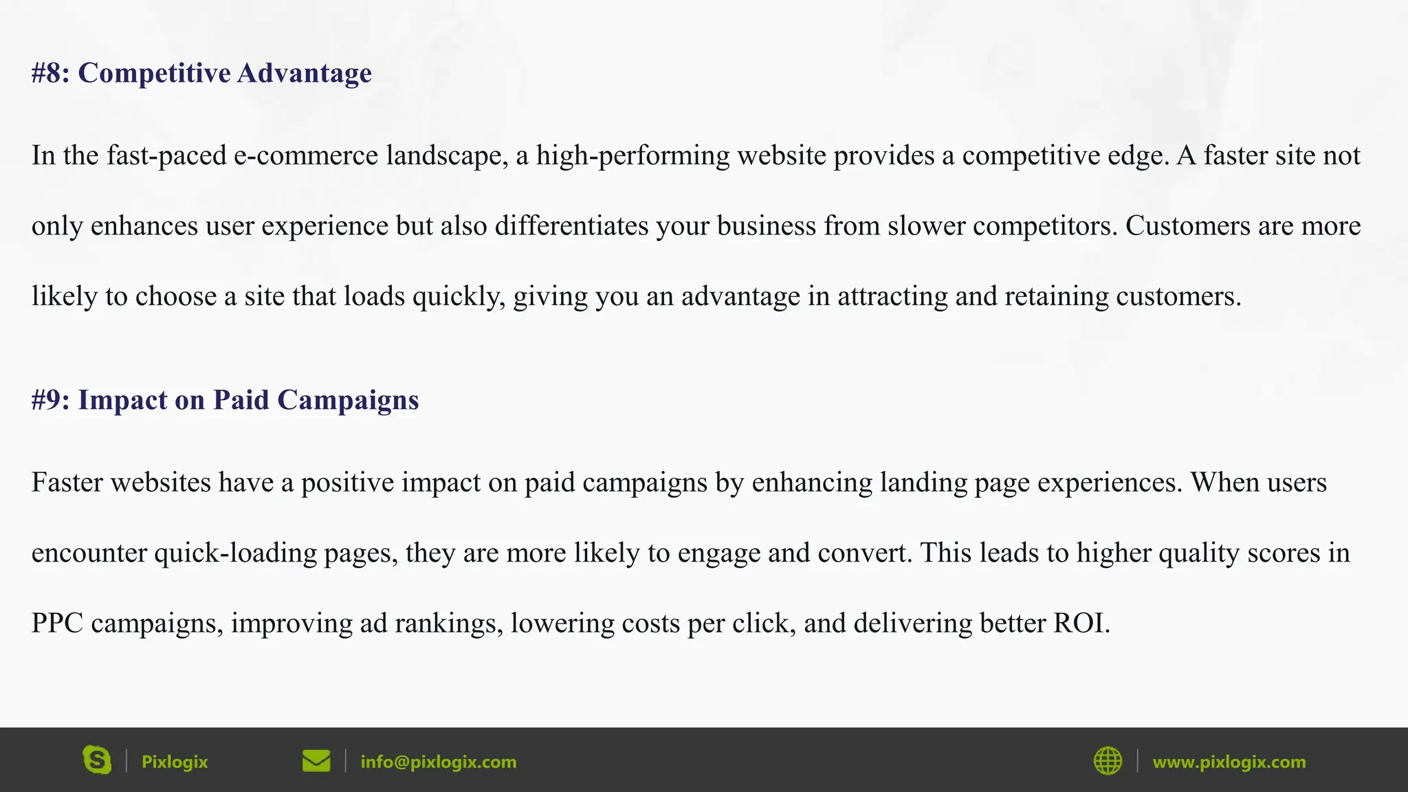 Pixlogix info@pixlogix.com www.pixlogix.com
#8: Competitive Advantage
In the fast-paced e-commerce landscape, a high-performing website provides a competitive edge. A faster site not
only enhances user experience but also differentiates your business from slower competitors. Customers are more
likely to choose a site that loads quickly, giving you an advantage in attracting and retaining customers.
#9: Impact on Paid Campaigns
Faster websites have a positive impact on paid campaigns by enhancing landing page experiences. When users
encounter quick-loading pages, they are more likely to engage and convert. This leads to higher quality scores in
PPC campaigns, improving ad rankings, lowering costs per click, and delivering better ROI.
 