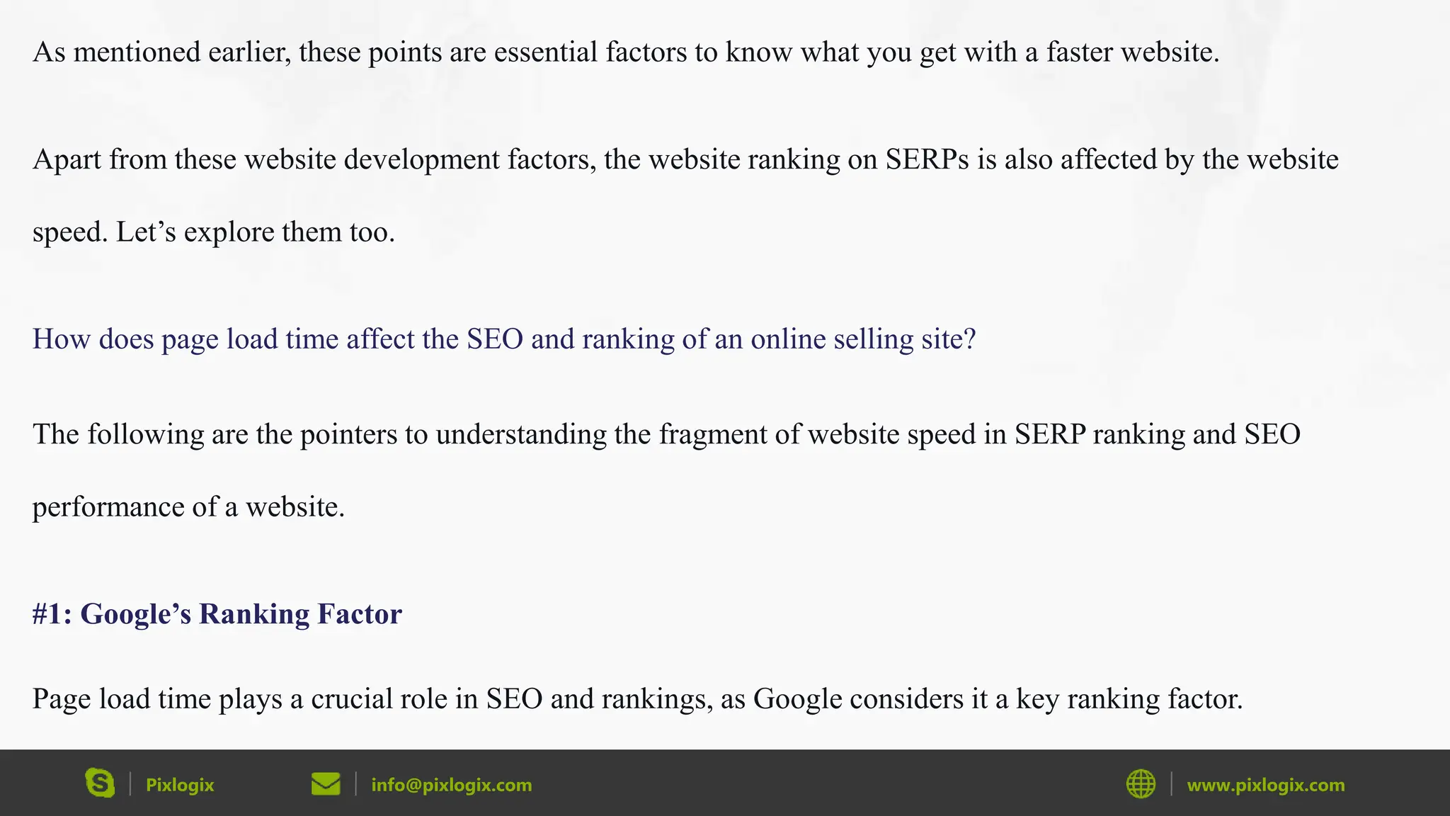 Pixlogix info@pixlogix.com www.pixlogix.com
As mentioned earlier, these points are essential factors to know what you get with a faster website.
Apart from these website development factors, the website ranking on SERPs is also affected by the website
speed. Let’s explore them too.
How does page load time affect the SEO and ranking of an online selling site?
The following are the pointers to understanding the fragment of website speed in SERP ranking and SEO
performance of a website.
#1: Google’s Ranking Factor
Page load time plays a crucial role in SEO and rankings, as Google considers it a key ranking factor.
 