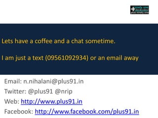 Lets have a coffee and a chat sometime.
I am just a text (09561092934) or an email away
Email: n.nihalani@plus91.in
Twitter: @plus91 @nrip
Web: http://www.plus91.in
Facebook: http://www.facebook.com/plus91.in
 