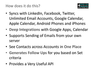 How does it do this?
• Syncs with LinkedIn, Facebook, Twitter,
Unlimited Email Accounts, Google Calendar,
Apple Calendar, Android Phones and iPhones
• Deep Integrations with Google Apps, Calendar
• Supports Sending of Emails from your own
server
• See Contacts across Accounts in One Place
• Generates Follow Ups for you based on Set
criteria
• Provides a Very Useful API
 