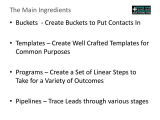 The Main Ingredients
• Buckets - Create Buckets to Put Contacts In
• Templates – Create Well Crafted Templates for
Common Purposes
• Programs – Create a Set of Linear Steps to
Take for a Variety of Outcomes
• Pipelines – Trace Leads through various stages
 