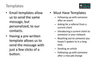 Templates
• Email templates allow
us to send the same
message, but
personalized, to our
contacts.
• Having a pre-written
template allows us to
send the message with
just a few clicks of a
button.
• Must Have Templates
– Following up with someone
after an event
– Asking for a referral from a
current client
– Introducing a current client to
someone in your network
– Reaching out to someone you
haven’t spoken to in a long
time
– Sending an article
– Following up with someone
after a new job change
 