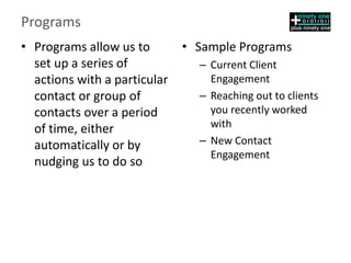 Programs
• Programs allow us to
set up a series of
actions with a particular
contact or group of
contacts over a period
of time, either
automatically or by
nudging us to do so
• Sample Programs
– Current Client
Engagement
– Reaching out to clients
you recently worked
with
– New Contact
Engagement
 