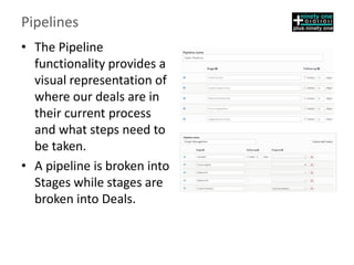 Pipelines
• The Pipeline
functionality provides a
visual representation of
where our deals are in
their current process
and what steps need to
be taken.
• ​A pipeline is broken into
Stages while stages are
broken into Deals.
 
