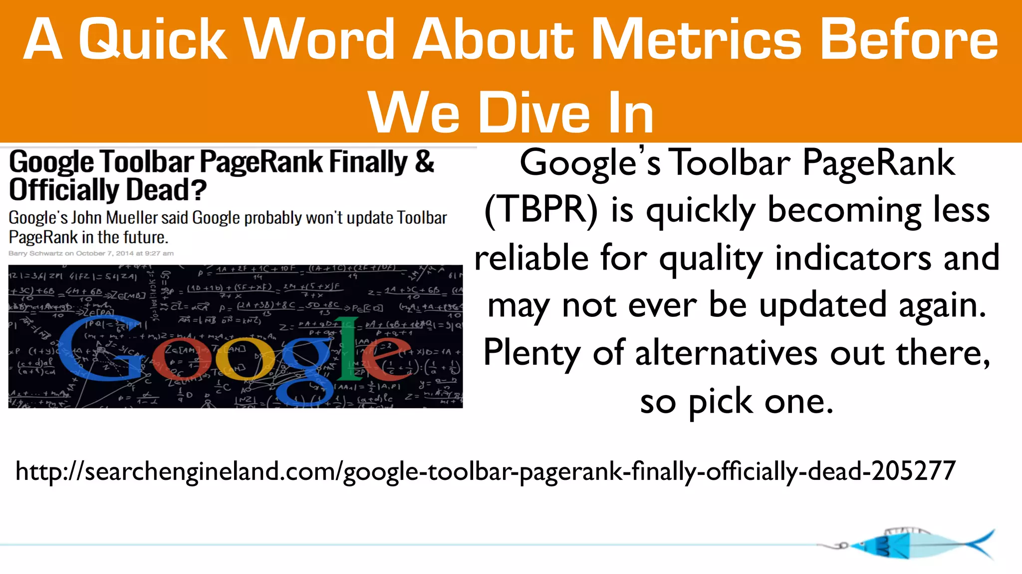 A Quick Word About Metrics Before 
We Dive In 
Google’s Toolbar PageRank 
(TBPR) is quickly becoming less 
reliable for quality indicators and 
may not ever be updated again. 
Plenty of alternatives out there, 
so pick one. 
http://searchengineland.com/google-toolbar-pagerank-finally-officially-dead-205277 
 